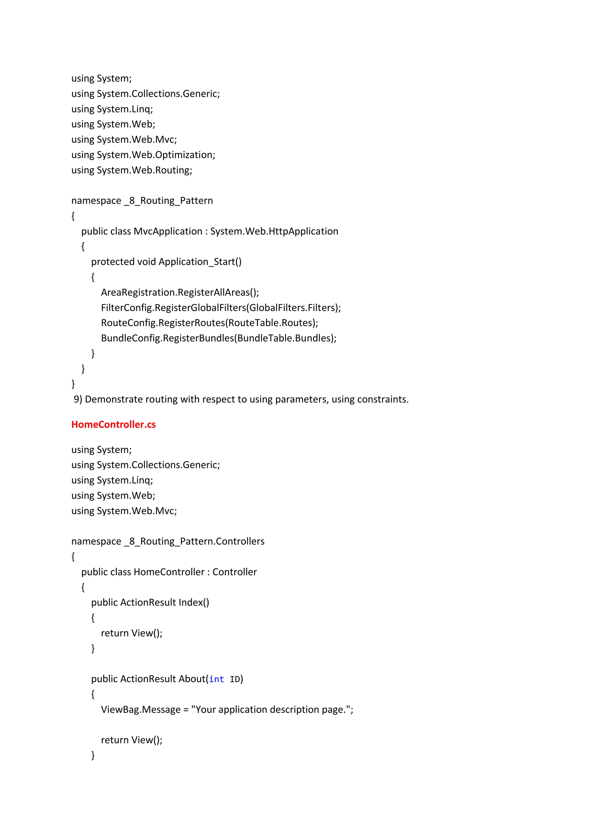 using System;
using System.Collections.Generic;
using System.Linq;
using System.Web;
using System.Web.Mvc;
using System.Web.Optimization;
using System.Web.Routing;
namespace _8_Routing_Pattern
{
public class MvcApplication : System.Web.HttpApplication
{
protected void Application_Start()
{
AreaRegistration.RegisterAllAreas();
FilterConfig.RegisterGlobalFilters(GlobalFilters.Filters);
RouteConfig.RegisterRoutes(RouteTable.Routes);
BundleConfig.RegisterBundles(BundleTable.Bundles);
}
}
}
9) Demonstrate routing with respect to using parameters, using constraints.
HomeController.cs
using System;
using System.Collections.Generic;
using System.Linq;
using System.Web;
using System.Web.Mvc;
namespace _8_Routing_Pattern.Controllers
{
public class HomeController : Controller
{
public ActionResult Index()
{
return View();
}
public ActionResult About(int ID)
{
ViewBag.Message = "Your application description page.";
return View();
}
 