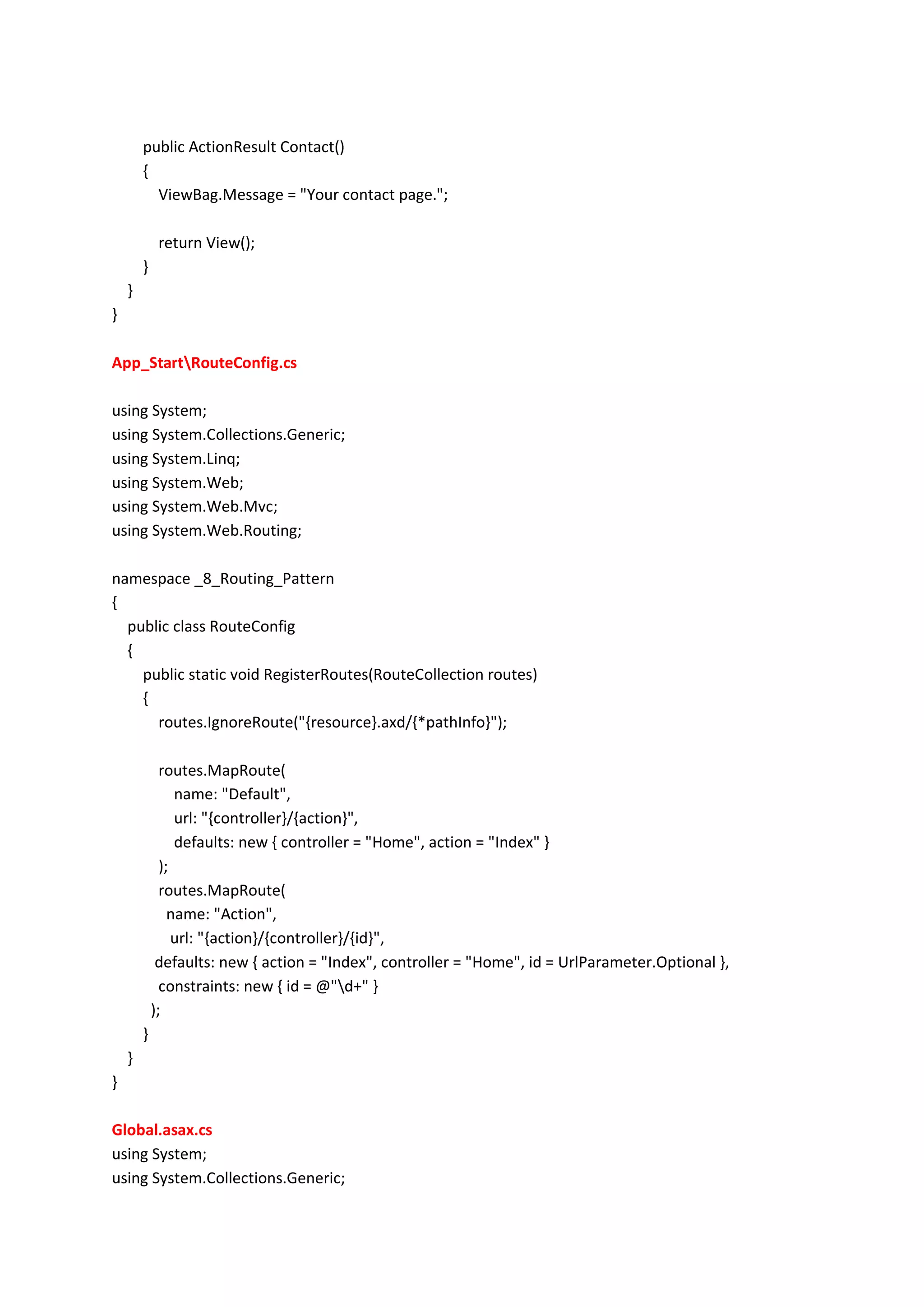 public ActionResult Contact()
{
ViewBag.Message = "Your contact page.";
return View();
}
}
}
App_StartRouteConfig.cs
using System;
using System.Collections.Generic;
using System.Linq;
using System.Web;
using System.Web.Mvc;
using System.Web.Routing;
namespace _8_Routing_Pattern
{
public class RouteConfig
{
public static void RegisterRoutes(RouteCollection routes)
{
routes.IgnoreRoute("{resource}.axd/{*pathInfo}");
routes.MapRoute(
name: "Default",
url: "{controller}/{action}",
defaults: new { controller = "Home", action = "Index" }
);
routes.MapRoute(
name: "Action",
url: "{action}/{controller}/{id}",
defaults: new { action = "Index", controller = "Home", id = UrlParameter.Optional },
constraints: new { id = @"d+" }
);
}
}
}
Global.asax.cs
using System;
using System.Collections.Generic;
 