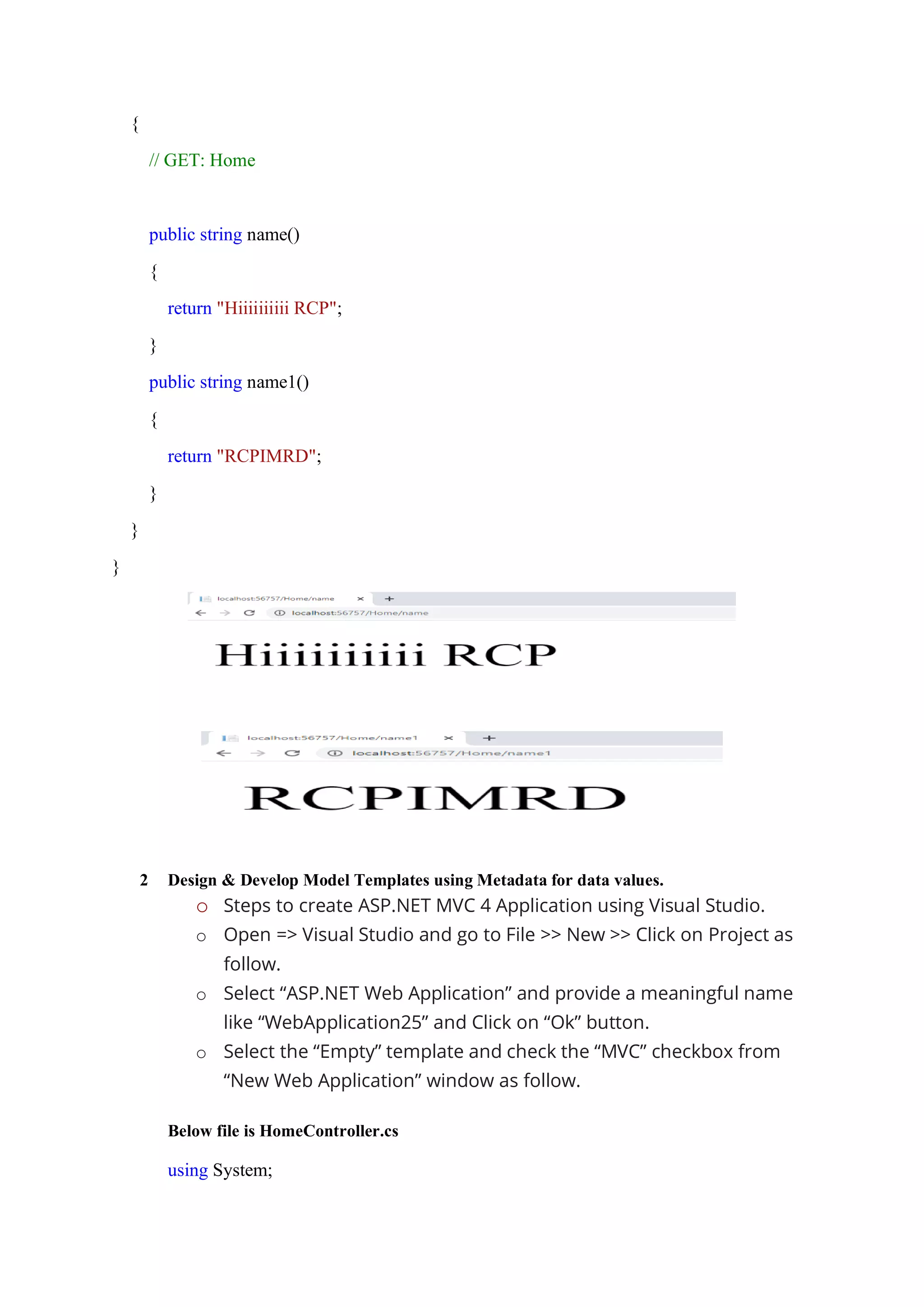 {
// GET: Home
public string name()
{
return "Hiiiiiiiiii RCP";
}
public string name1()
{
return "RCPIMRD";
}
}
}
2 Design & Develop Model Templates using Metadata for data values.
o Steps to create ASP.NET MVC 4 Application using Visual Studio.
o Open => Visual Studio and go to File >> New >> Click on Project as
follow.
o Select “ASP.NET Web Application” and provide a meaningful name
like “WebApplication25” and Click on “Ok” button.
o Select the “Empty” template and check the “MVC” checkbox from
“New Web Application” window as follow.
Below file is HomeController.cs
using System;
 