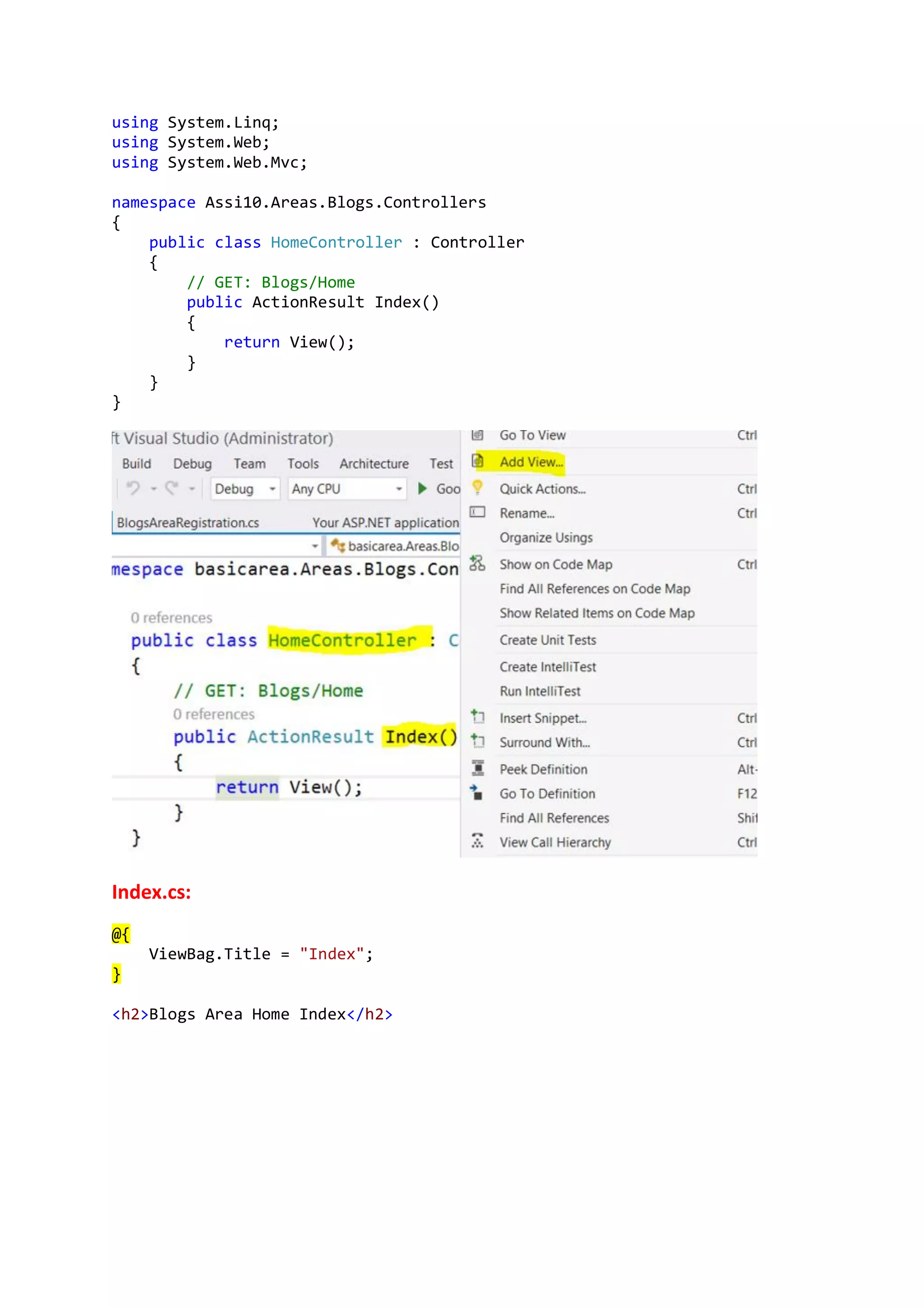 using System.Linq;
using System.Web;
using System.Web.Mvc;
namespace Assi10.Areas.Blogs.Controllers
{
public class HomeController : Controller
{
// GET: Blogs/Home
public ActionResult Index()
{
return View();
}
}
}
Index.cs:
@{
ViewBag.Title = "Index";
}
<h2>Blogs Area Home Index</h2>
 