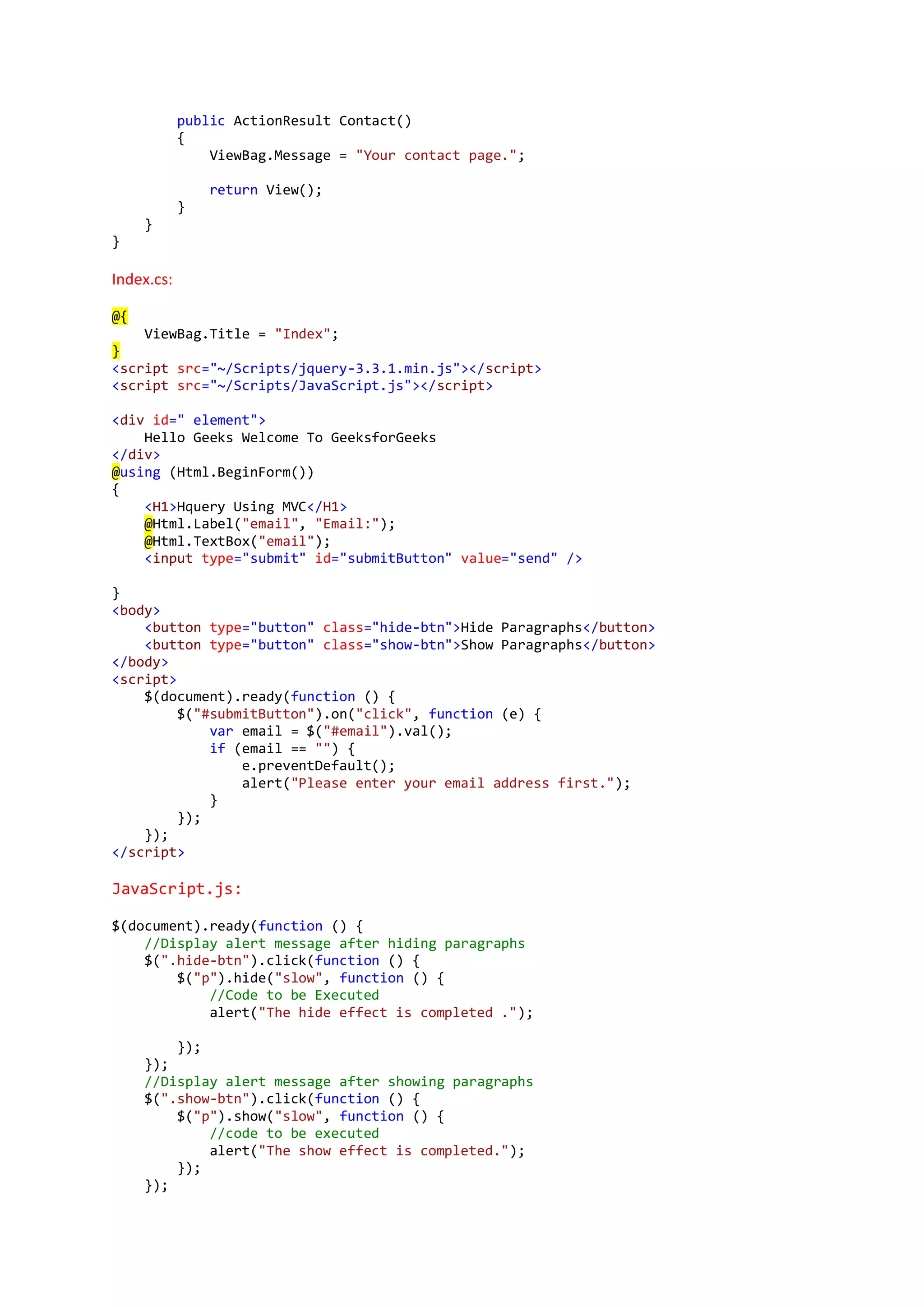 public ActionResult Contact()
{
ViewBag.Message = "Your contact page.";
return View();
}
}
}
Index.cs:
@{
ViewBag.Title = "Index";
}
<script src="~/Scripts/jquery-3.3.1.min.js"></script>
<script src="~/Scripts/JavaScript.js"></script>
<div id=" element">
Hello Geeks Welcome To GeeksforGeeks
</div>
@using (Html.BeginForm())
{
<H1>Hquery Using MVC</H1>
@Html.Label("email", "Email:");
@Html.TextBox("email");
<input type="submit" id="submitButton" value="send" />
}
<body>
<button type="button" class="hide-btn">Hide Paragraphs</button>
<button type="button" class="show-btn">Show Paragraphs</button>
</body>
<script>
$(document).ready(function () {
$("#submitButton").on("click", function (e) {
var email = $("#email").val();
if (email == "") {
e.preventDefault();
alert("Please enter your email address first.");
}
});
});
</script>
JavaScript.js:
$(document).ready(function () {
//Display alert message after hiding paragraphs
$(".hide-btn").click(function () {
$("p").hide("slow", function () {
//Code to be Executed
alert("The hide effect is completed .");
});
});
//Display alert message after showing paragraphs
$(".show-btn").click(function () {
$("p").show("slow", function () {
//code to be executed
alert("The show effect is completed.");
});
});
 