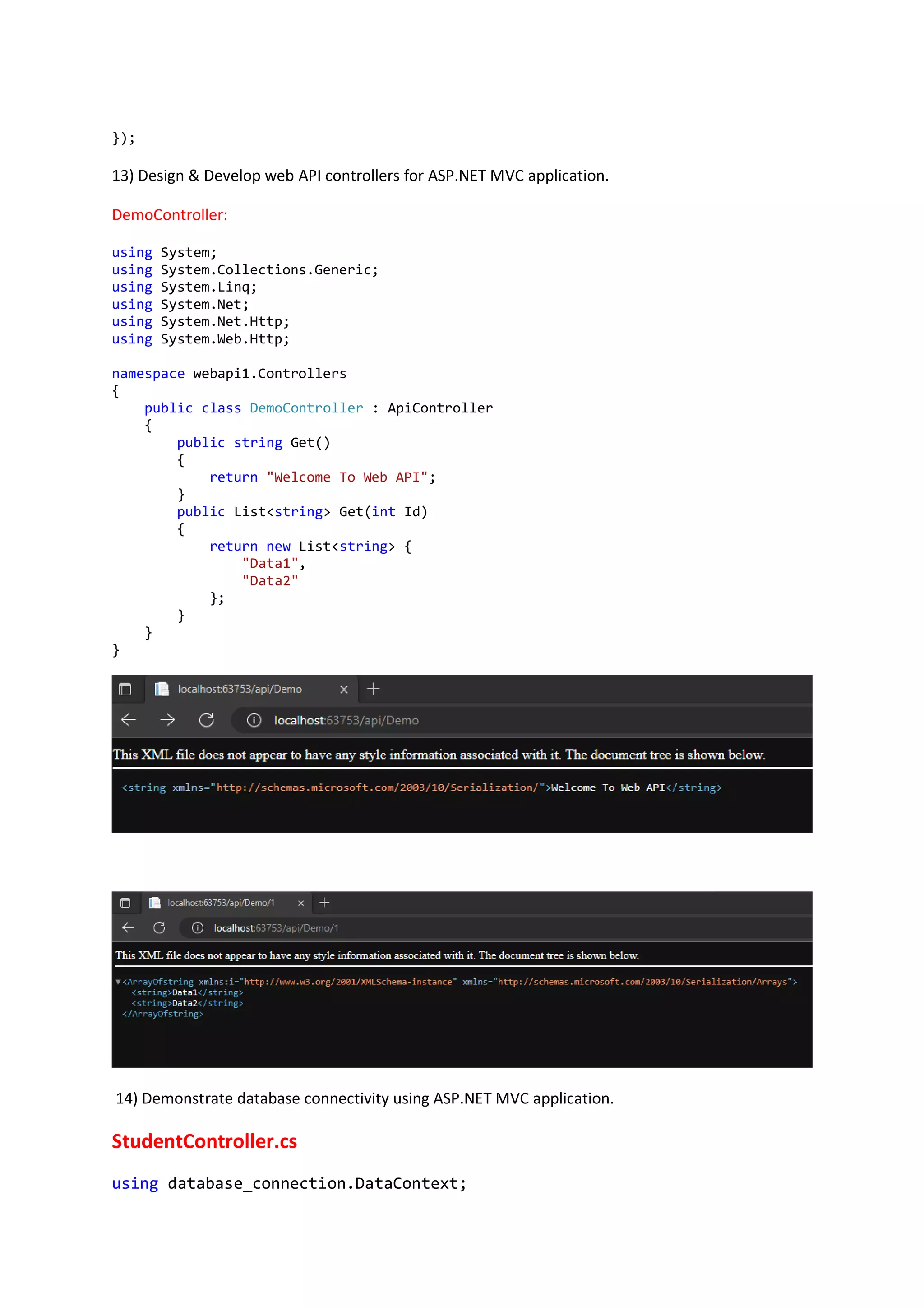 });
13) Design & Develop web API controllers for ASP.NET MVC application.
DemoController:
using System;
using System.Collections.Generic;
using System.Linq;
using System.Net;
using System.Net.Http;
using System.Web.Http;
namespace webapi1.Controllers
{
public class DemoController : ApiController
{
public string Get()
{
return "Welcome To Web API";
}
public List<string> Get(int Id)
{
return new List<string> {
"Data1",
"Data2"
};
}
}
}
14) Demonstrate database connectivity using ASP.NET MVC application.
StudentController.cs
using database_connection.DataContext;
 