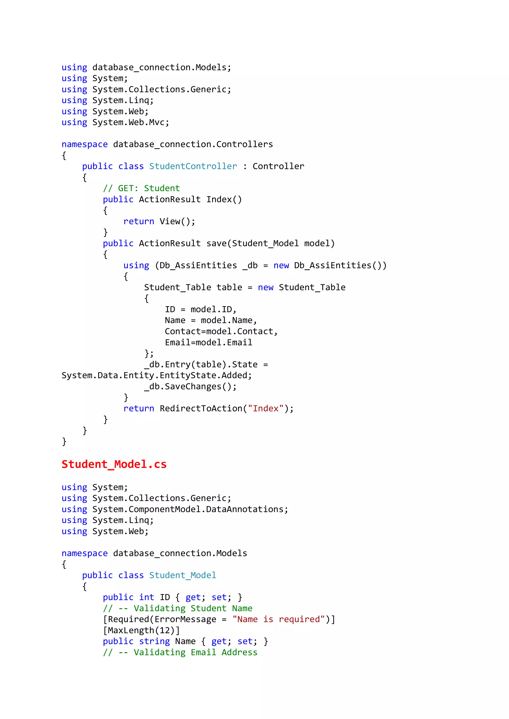 using database_connection.Models;
using System;
using System.Collections.Generic;
using System.Linq;
using System.Web;
using System.Web.Mvc;
namespace database_connection.Controllers
{
public class StudentController : Controller
{
// GET: Student
public ActionResult Index()
{
return View();
}
public ActionResult save(Student_Model model)
{
using (Db_AssiEntities _db = new Db_AssiEntities())
{
Student_Table table = new Student_Table
{
ID = model.ID,
Name = model.Name,
Contact=model.Contact,
Email=model.Email
};
_db.Entry(table).State =
System.Data.Entity.EntityState.Added;
_db.SaveChanges();
}
return RedirectToAction("Index");
}
}
}
Student_Model.cs
using System;
using System.Collections.Generic;
using System.ComponentModel.DataAnnotations;
using System.Linq;
using System.Web;
namespace database_connection.Models
{
public class Student_Model
{
public int ID { get; set; }
// -- Validating Student Name
[Required(ErrorMessage = "Name is required")]
[MaxLength(12)]
public string Name { get; set; }
// -- Validating Email Address
 