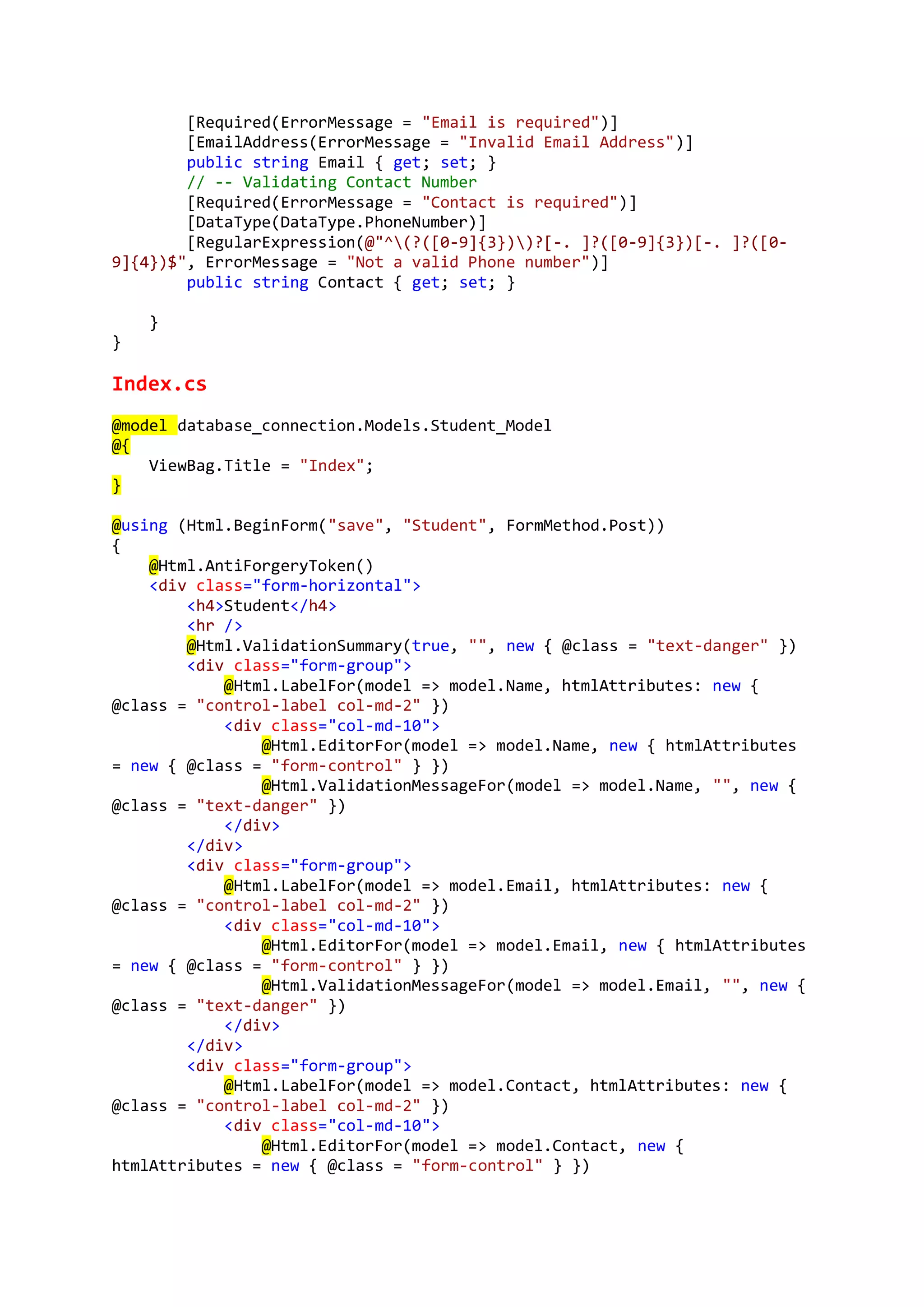[Required(ErrorMessage = "Email is required")]
[EmailAddress(ErrorMessage = "Invalid Email Address")]
public string Email { get; set; }
// -- Validating Contact Number
[Required(ErrorMessage = "Contact is required")]
[DataType(DataType.PhoneNumber)]
[RegularExpression(@"^(?([0-9]{3}))?[-. ]?([0-9]{3})[-. ]?([0-
9]{4})$", ErrorMessage = "Not a valid Phone number")]
public string Contact { get; set; }
}
}
Index.cs
@model database_connection.Models.Student_Model
@{
ViewBag.Title = "Index";
}
@using (Html.BeginForm("save", "Student", FormMethod.Post))
{
@Html.AntiForgeryToken()
<div class="form-horizontal">
<h4>Student</h4>
<hr />
@Html.ValidationSummary(true, "", new { @class = "text-danger" })
<div class="form-group">
@Html.LabelFor(model => model.Name, htmlAttributes: new {
@class = "control-label col-md-2" })
<div class="col-md-10">
@Html.EditorFor(model => model.Name, new { htmlAttributes
= new { @class = "form-control" } })
@Html.ValidationMessageFor(model => model.Name, "", new {
@class = "text-danger" })
</div>
</div>
<div class="form-group">
@Html.LabelFor(model => model.Email, htmlAttributes: new {
@class = "control-label col-md-2" })
<div class="col-md-10">
@Html.EditorFor(model => model.Email, new { htmlAttributes
= new { @class = "form-control" } })
@Html.ValidationMessageFor(model => model.Email, "", new {
@class = "text-danger" })
</div>
</div>
<div class="form-group">
@Html.LabelFor(model => model.Contact, htmlAttributes: new {
@class = "control-label col-md-2" })
<div class="col-md-10">
@Html.EditorFor(model => model.Contact, new {
htmlAttributes = new { @class = "form-control" } })
 