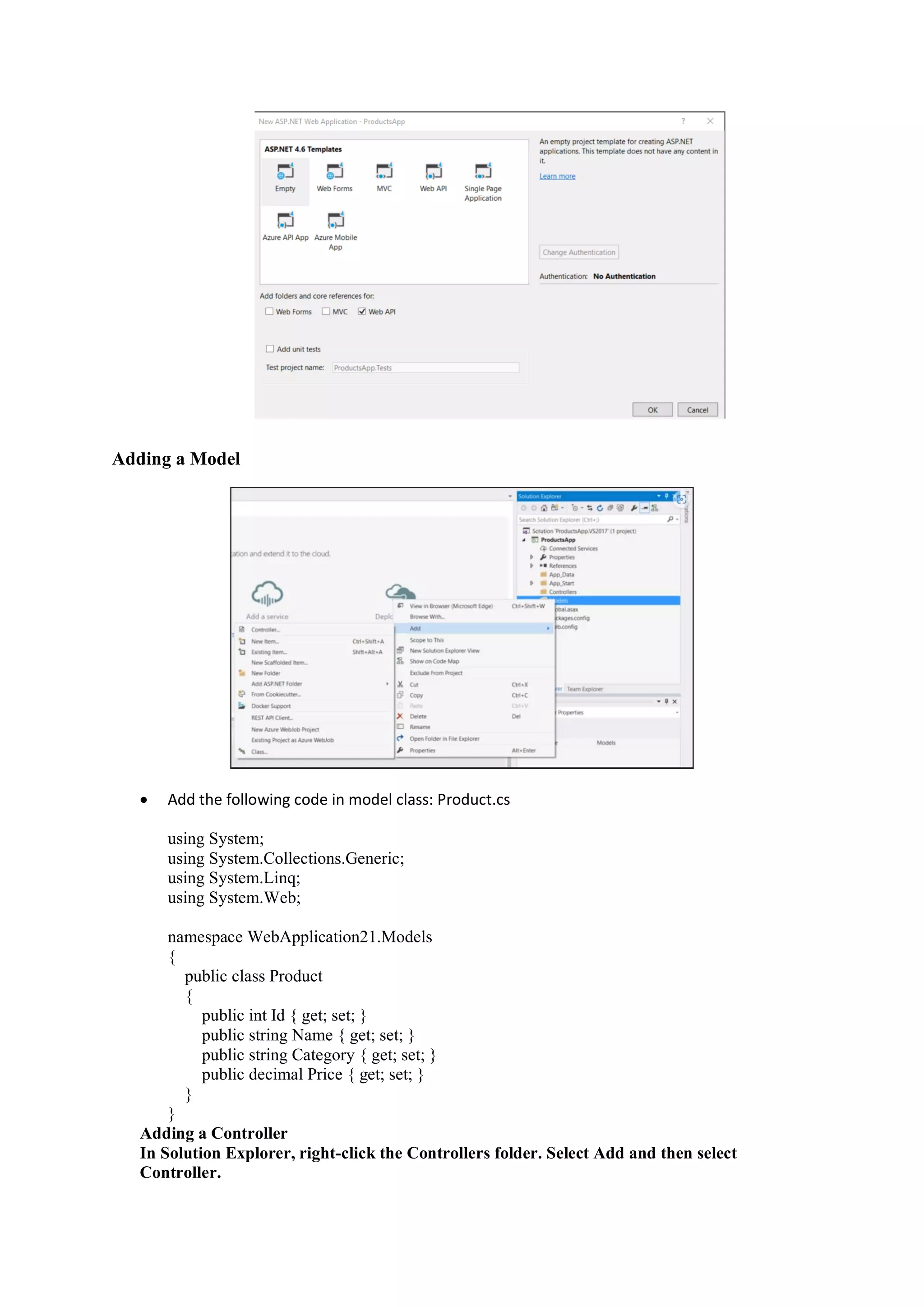 Adding a Model
• Add the following code in model class: Product.cs
using System;
using System.Collections.Generic;
using System.Linq;
using System.Web;
namespace WebApplication21.Models
{
public class Product
{
public int Id { get; set; }
public string Name { get; set; }
public string Category { get; set; }
public decimal Price { get; set; }
}
}
Adding a Controller
In Solution Explorer, right-click the Controllers folder. Select Add and then select
Controller.
 