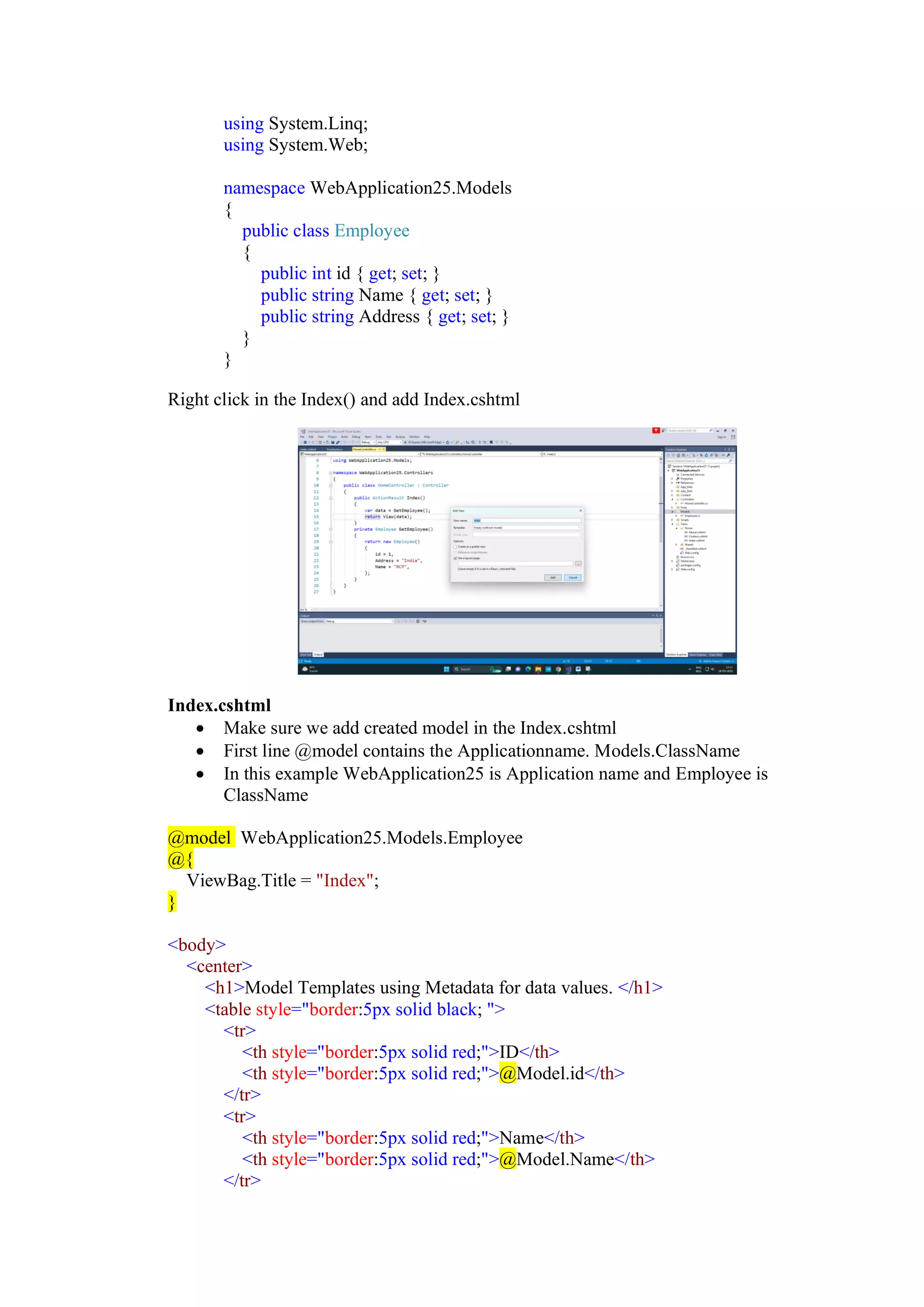 using System.Linq;
using System.Web;
namespace WebApplication25.Models
{
public class Employee
{
public int id { get; set; }
public string Name { get; set; }
public string Address { get; set; }
}
}
Right click in the Index() and add Index.cshtml
Index.cshtml
• Make sure we add created model in the Index.cshtml
• First line @model contains the Applicationname. Models.ClassName
• In this example WebApplication25 is Application name and Employee is
ClassName
@model WebApplication25.Models.Employee
@{
ViewBag.Title = "Index";
}
<body>
<center>
<h1>Model Templates using Metadata for data values. </h1>
<table style="border:5px solid black; ">
<tr>
<th style="border:5px solid red;">ID</th>
<th style="border:5px solid red;">@Model.id</th>
</tr>
<tr>
<th style="border:5px solid red;">Name</th>
<th style="border:5px solid red;">@Model.Name</th>
</tr>
 