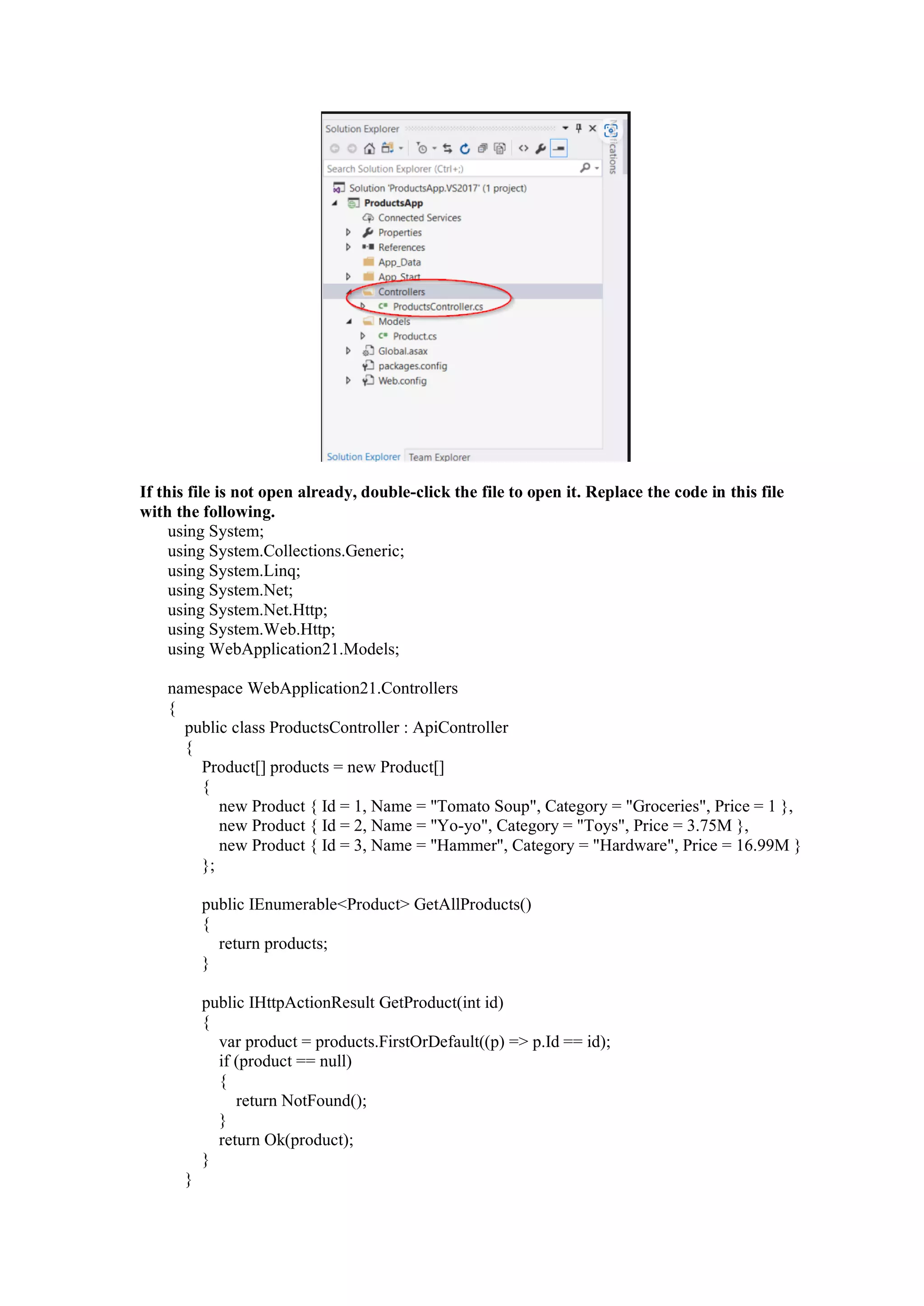 If this file is not open already, double-click the file to open it. Replace the code in this file
with the following.
using System;
using System.Collections.Generic;
using System.Linq;
using System.Net;
using System.Net.Http;
using System.Web.Http;
using WebApplication21.Models;
namespace WebApplication21.Controllers
{
public class ProductsController : ApiController
{
Product[] products = new Product[]
{
new Product { Id = 1, Name = "Tomato Soup", Category = "Groceries", Price = 1 },
new Product { Id = 2, Name = "Yo-yo", Category = "Toys", Price = 3.75M },
new Product { Id = 3, Name = "Hammer", Category = "Hardware", Price = 16.99M }
};
public IEnumerable<Product> GetAllProducts()
{
return products;
}
public IHttpActionResult GetProduct(int id)
{
var product = products.FirstOrDefault((p) => p.Id == id);
if (product == null)
{
return NotFound();
}
return Ok(product);
}
}
 