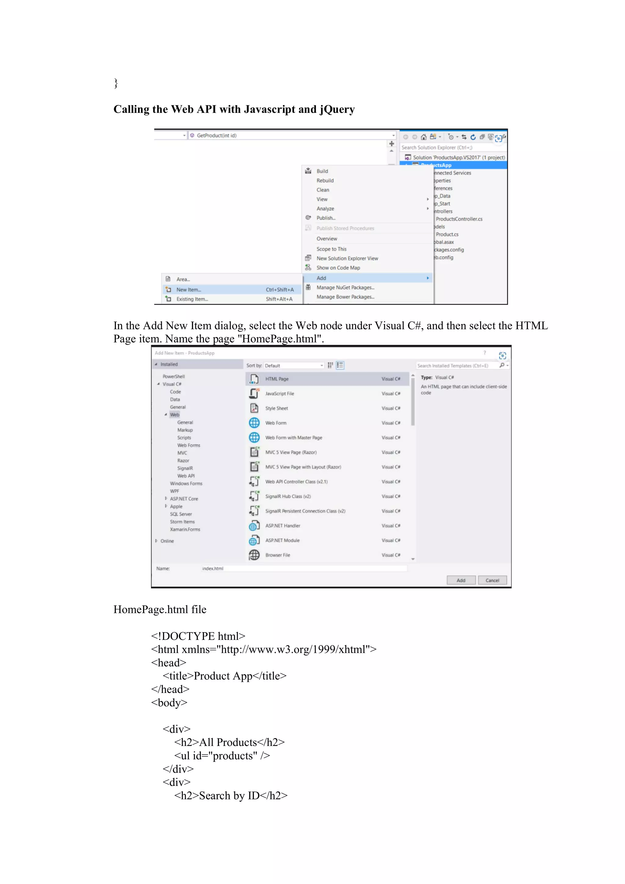 }
Calling the Web API with Javascript and jQuery
In the Add New Item dialog, select the Web node under Visual C#, and then select the HTML
Page item. Name the page "HomePage.html".
HomePage.html file
<!DOCTYPE html>
<html xmlns="http://www.w3.org/1999/xhtml">
<head>
<title>Product App</title>
</head>
<body>
<div>
<h2>All Products</h2>
<ul id="products" />
</div>
<div>
<h2>Search by ID</h2>
 