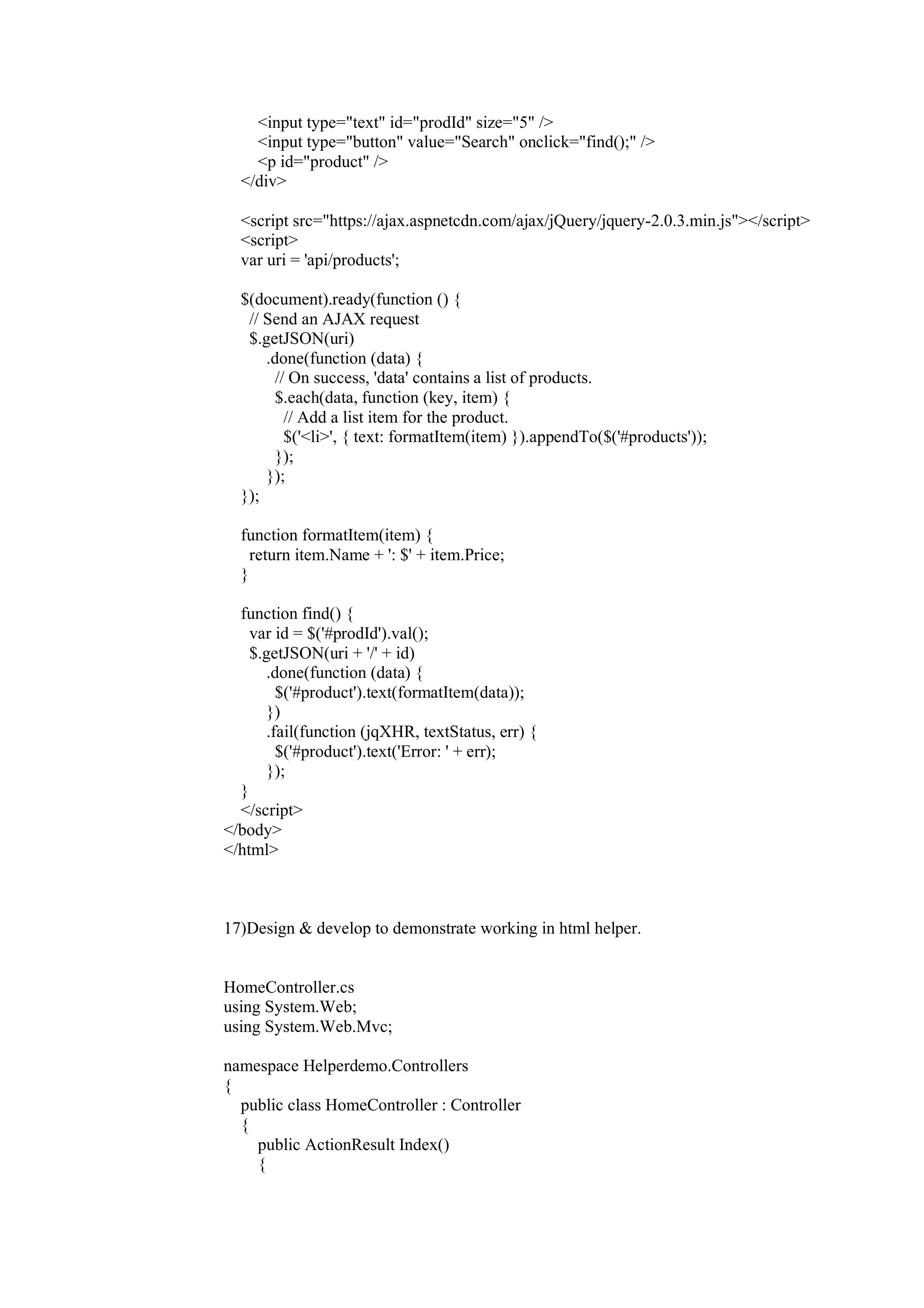 <input type="text" id="prodId" size="5" />
<input type="button" value="Search" onclick="find();" />
<p id="product" />
</div>
<script src="https://ajax.aspnetcdn.com/ajax/jQuery/jquery-2.0.3.min.js"></script>
<script>
var uri = 'api/products';
$(document).ready(function () {
// Send an AJAX request
$.getJSON(uri)
.done(function (data) {
// On success, 'data' contains a list of products.
$.each(data, function (key, item) {
// Add a list item for the product.
$('<li>', { text: formatItem(item) }).appendTo($('#products'));
});
});
});
function formatItem(item) {
return item.Name + ': $' + item.Price;
}
function find() {
var id = $('#prodId').val();
$.getJSON(uri + '/' + id)
.done(function (data) {
$('#product').text(formatItem(data));
})
.fail(function (jqXHR, textStatus, err) {
$('#product').text('Error: ' + err);
});
}
</script>
</body>
</html>
17)Design & develop to demonstrate working in html helper.
HomeController.cs
using System.Web;
using System.Web.Mvc;
namespace Helperdemo.Controllers
{
public class HomeController : Controller
{
public ActionResult Index()
{
 