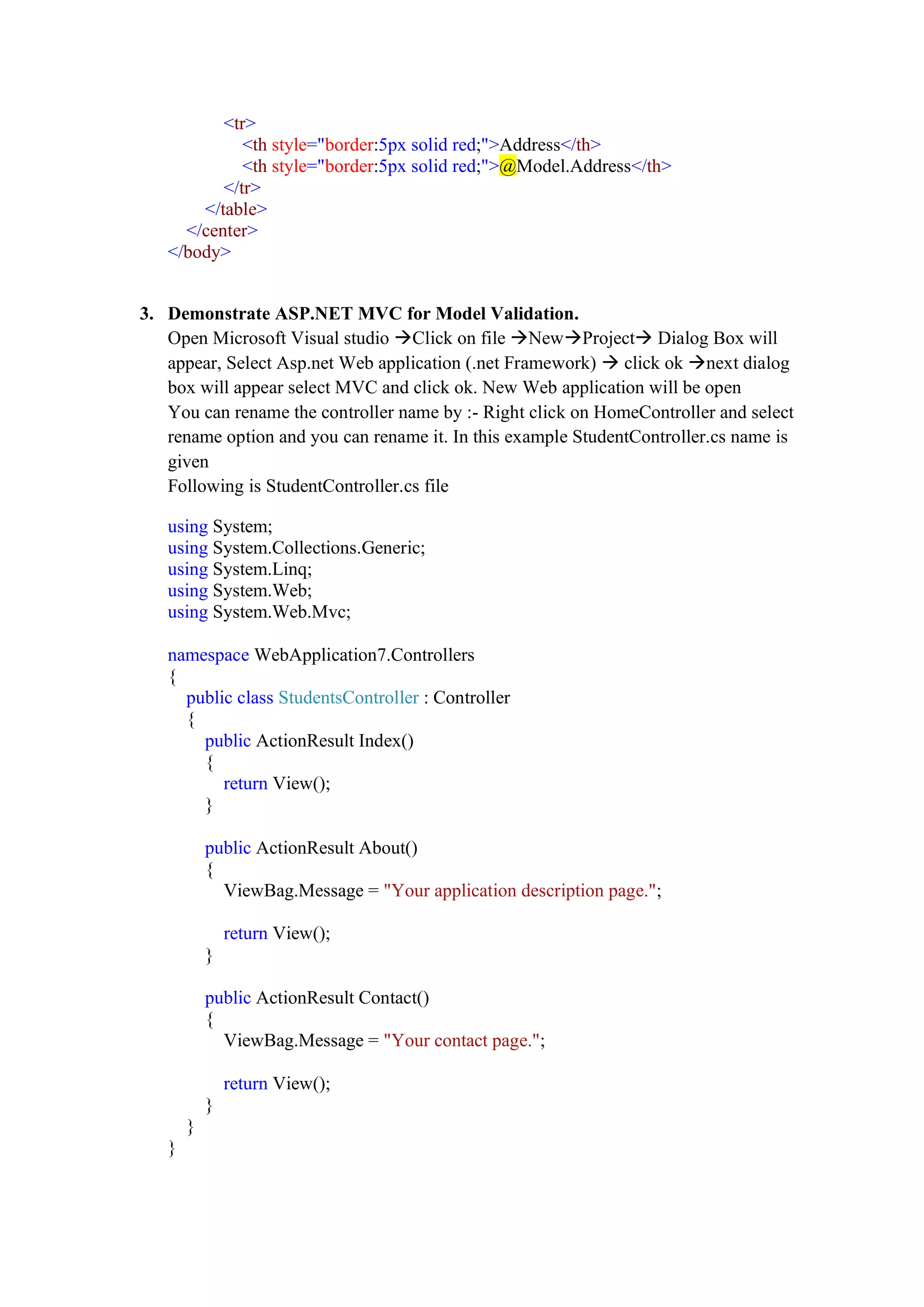 <tr>
<th style="border:5px solid red;">Address</th>
<th style="border:5px solid red;">@Model.Address</th>
</tr>
</table>
</center>
</body>
3. Demonstrate ASP.NET MVC for Model Validation.
Open Microsoft Visual studio →Click on file →New→Project→ Dialog Box will
appear, Select Asp.net Web application (.net Framework) → click ok →next dialog
box will appear select MVC and click ok. New Web application will be open
You can rename the controller name by :- Right click on HomeController and select
rename option and you can rename it. In this example StudentController.cs name is
given
Following is StudentController.cs file
using System;
using System.Collections.Generic;
using System.Linq;
using System.Web;
using System.Web.Mvc;
namespace WebApplication7.Controllers
{
public class StudentsController : Controller
{
public ActionResult Index()
{
return View();
}
public ActionResult About()
{
ViewBag.Message = "Your application description page.";
return View();
}
public ActionResult Contact()
{
ViewBag.Message = "Your contact page.";
return View();
}
}
}
 