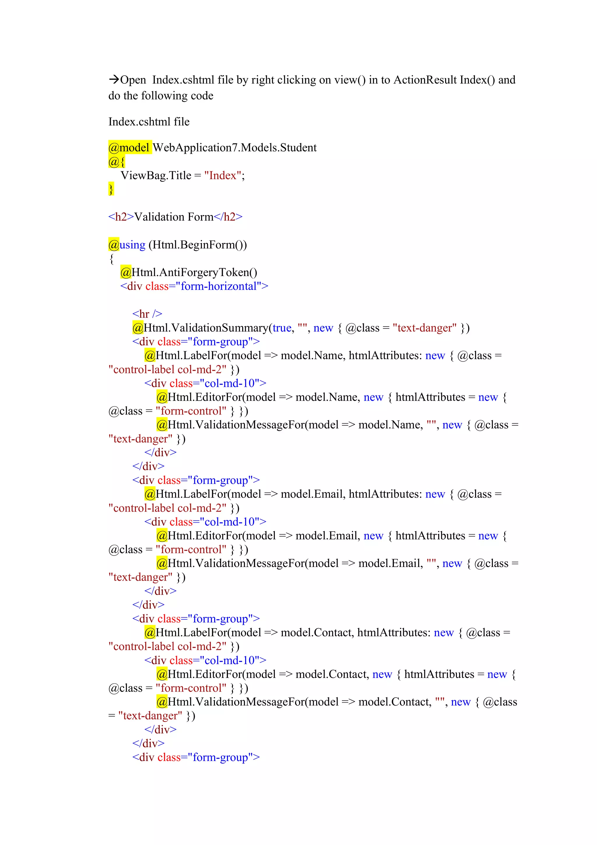 →Open Index.cshtml file by right clicking on view() in to ActionResult Index() and
do the following code
Index.cshtml file
@model WebApplication7.Models.Student
@{
ViewBag.Title = "Index";
}
<h2>Validation Form</h2>
@using (Html.BeginForm())
{
@Html.AntiForgeryToken()
<div class="form-horizontal">
<hr />
@Html.ValidationSummary(true, "", new { @class = "text-danger" })
<div class="form-group">
@Html.LabelFor(model => model.Name, htmlAttributes: new { @class =
"control-label col-md-2" })
<div class="col-md-10">
@Html.EditorFor(model => model.Name, new { htmlAttributes = new {
@class = "form-control" } })
@Html.ValidationMessageFor(model => model.Name, "", new { @class =
"text-danger" })
</div>
</div>
<div class="form-group">
@Html.LabelFor(model => model.Email, htmlAttributes: new { @class =
"control-label col-md-2" })
<div class="col-md-10">
@Html.EditorFor(model => model.Email, new { htmlAttributes = new {
@class = "form-control" } })
@Html.ValidationMessageFor(model => model.Email, "", new { @class =
"text-danger" })
</div>
</div>
<div class="form-group">
@Html.LabelFor(model => model.Contact, htmlAttributes: new { @class =
"control-label col-md-2" })
<div class="col-md-10">
@Html.EditorFor(model => model.Contact, new { htmlAttributes = new {
@class = "form-control" } })
@Html.ValidationMessageFor(model => model.Contact, "", new { @class
= "text-danger" })
</div>
</div>
<div class="form-group">
 