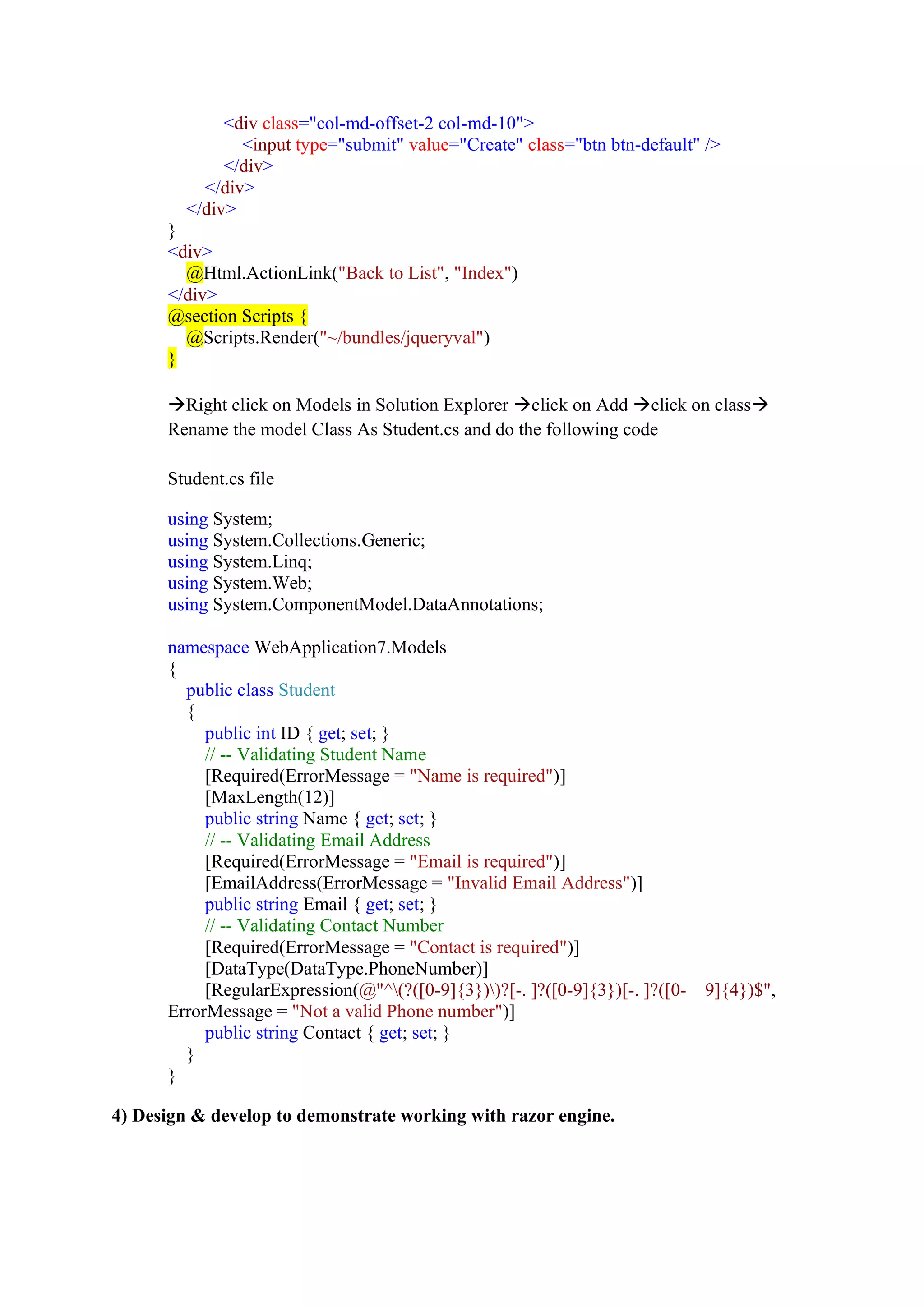 <div class="col-md-offset-2 col-md-10">
<input type="submit" value="Create" class="btn btn-default" />
</div>
</div>
</div>
}
<div>
@Html.ActionLink("Back to List", "Index")
</div>
@section Scripts {
@Scripts.Render("~/bundles/jqueryval")
}
→Right click on Models in Solution Explorer →click on Add →click on class→
Rename the model Class As Student.cs and do the following code
Student.cs file
using System;
using System.Collections.Generic;
using System.Linq;
using System.Web;
using System.ComponentModel.DataAnnotations;
namespace WebApplication7.Models
{
public class Student
{
public int ID { get; set; }
// -- Validating Student Name
[Required(ErrorMessage = "Name is required")]
[MaxLength(12)]
public string Name { get; set; }
// -- Validating Email Address
[Required(ErrorMessage = "Email is required")]
[EmailAddress(ErrorMessage = "Invalid Email Address")]
public string Email { get; set; }
// -- Validating Contact Number
[Required(ErrorMessage = "Contact is required")]
[DataType(DataType.PhoneNumber)]
[RegularExpression(@"^(?([0-9]{3}))?[-. ]?([0-9]{3})[-. ]?([0- 9]{4})$",
ErrorMessage = "Not a valid Phone number")]
public string Contact { get; set; }
}
}
4) Design & develop to demonstrate working with razor engine.
 
