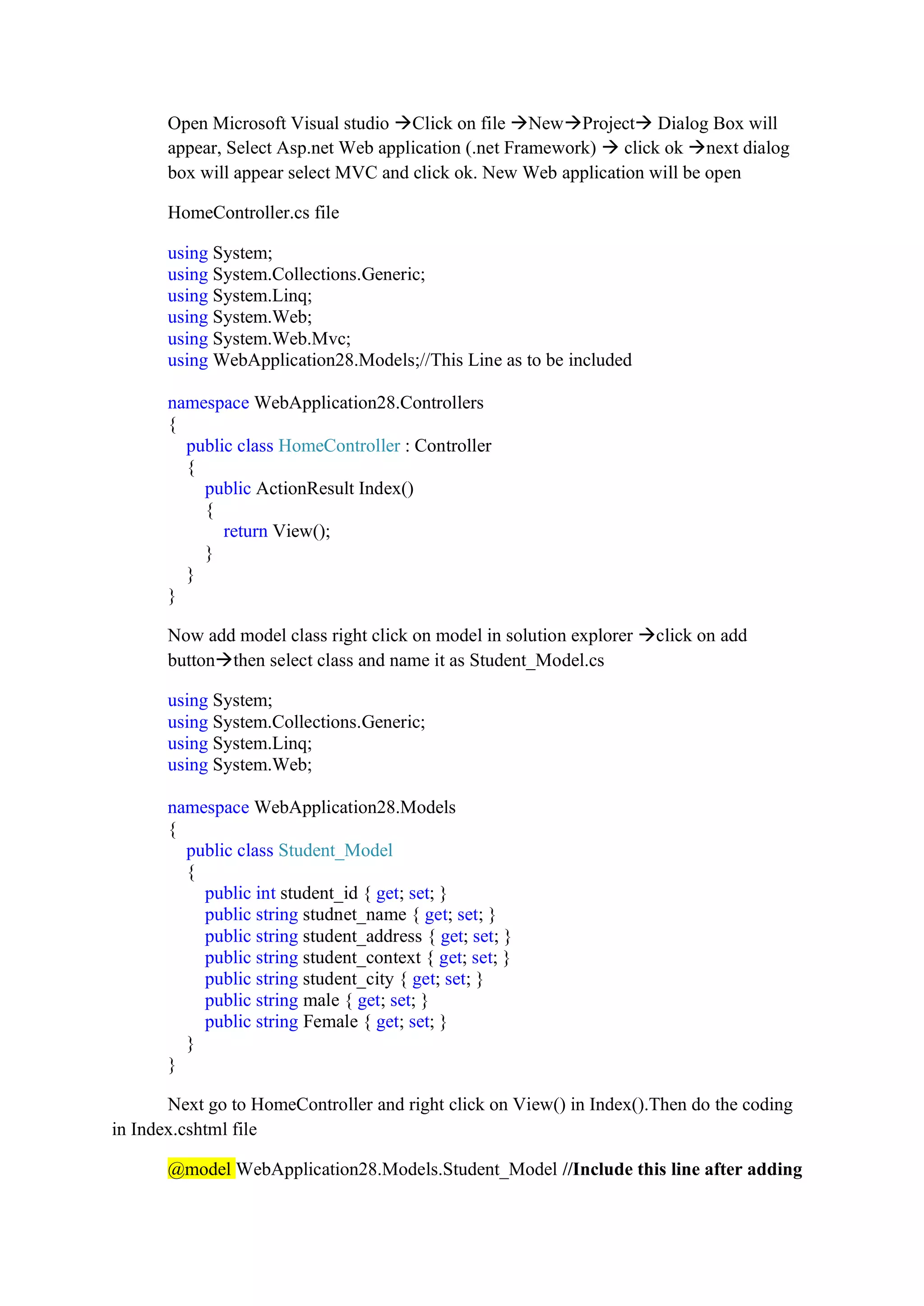 Open Microsoft Visual studio →Click on file →New→Project→ Dialog Box will
appear, Select Asp.net Web application (.net Framework) → click ok →next dialog
box will appear select MVC and click ok. New Web application will be open
HomeController.cs file
using System;
using System.Collections.Generic;
using System.Linq;
using System.Web;
using System.Web.Mvc;
using WebApplication28.Models;//This Line as to be included
namespace WebApplication28.Controllers
{
public class HomeController : Controller
{
public ActionResult Index()
{
return View();
}
}
}
Now add model class right click on model in solution explorer →click on add
button→then select class and name it as Student_Model.cs
using System;
using System.Collections.Generic;
using System.Linq;
using System.Web;
namespace WebApplication28.Models
{
public class Student_Model
{
public int student_id { get; set; }
public string studnet_name { get; set; }
public string student_address { get; set; }
public string student_context { get; set; }
public string student_city { get; set; }
public string male { get; set; }
public string Female { get; set; }
}
}
Next go to HomeController and right click on View() in Index().Then do the coding
in Index.cshtml file
@model WebApplication28.Models.Student_Model //Include this line after adding
 