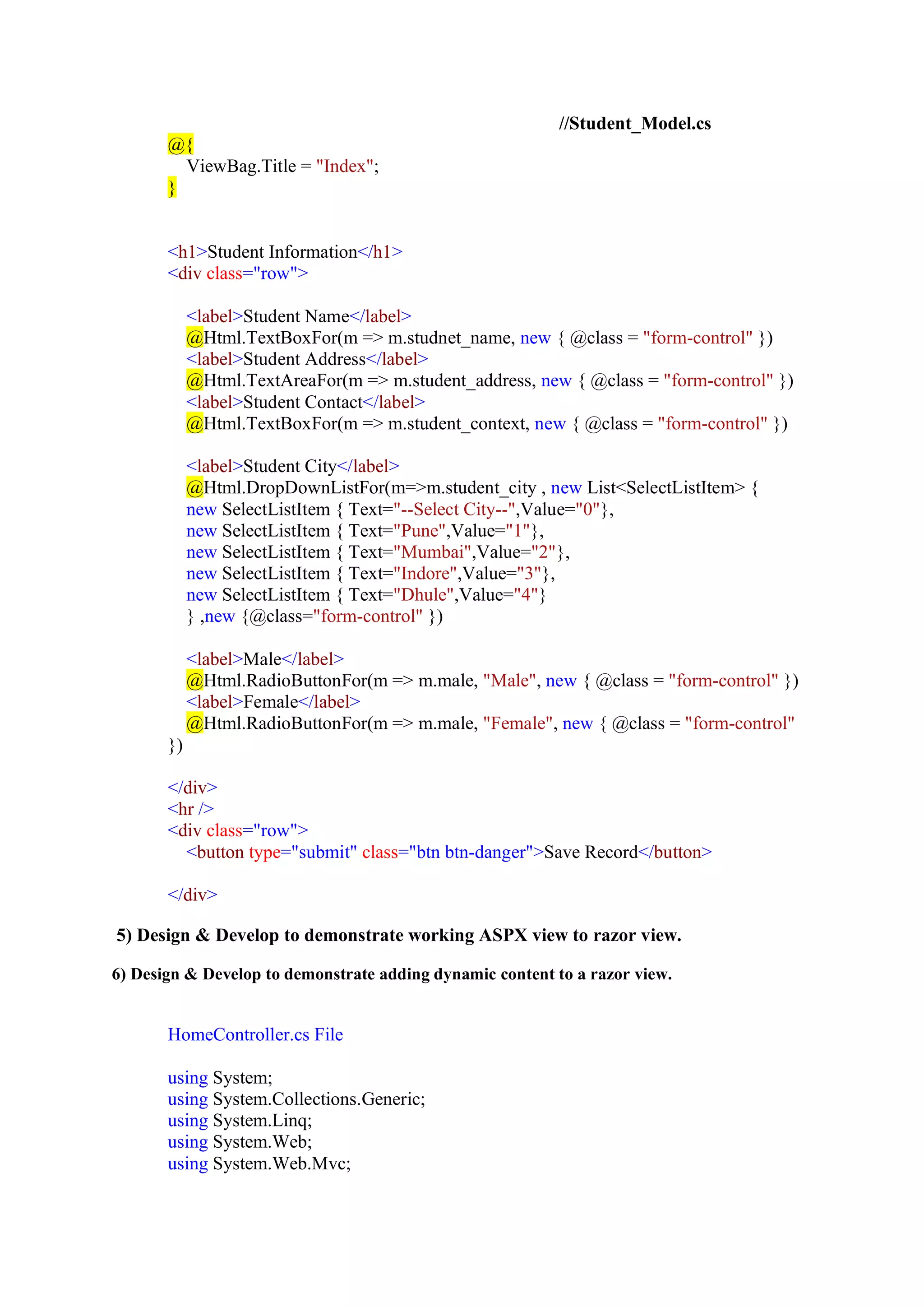 //Student_Model.cs
@{
ViewBag.Title = "Index";
}
<h1>Student Information</h1>
<div class="row">
<label>Student Name</label>
@Html.TextBoxFor(m => m.studnet_name, new { @class = "form-control" })
<label>Student Address</label>
@Html.TextAreaFor(m => m.student_address, new { @class = "form-control" })
<label>Student Contact</label>
@Html.TextBoxFor(m => m.student_context, new { @class = "form-control" })
<label>Student City</label>
@Html.DropDownListFor(m=>m.student_city , new List<SelectListItem> {
new SelectListItem { Text="--Select City--",Value="0"},
new SelectListItem { Text="Pune",Value="1"},
new SelectListItem { Text="Mumbai",Value="2"},
new SelectListItem { Text="Indore",Value="3"},
new SelectListItem { Text="Dhule",Value="4"}
} ,new {@class="form-control" })
<label>Male</label>
@Html.RadioButtonFor(m => m.male, "Male", new { @class = "form-control" })
<label>Female</label>
@Html.RadioButtonFor(m => m.male, "Female", new { @class = "form-control"
})
</div>
<hr />
<div class="row">
<button type="submit" class="btn btn-danger">Save Record</button>
</div>
5) Design & Develop to demonstrate working ASPX view to razor view.
6) Design & Develop to demonstrate adding dynamic content to a razor view.
HomeController.cs File
using System;
using System.Collections.Generic;
using System.Linq;
using System.Web;
using System.Web.Mvc;
 
