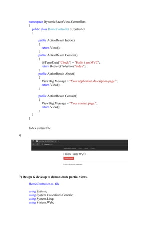 namespace DynamicRazorView.Controllers
{
public class HomeController : Controller
{
public ActionResult Index()
{
return View();
}
public ActionResult Content()
{
@TempData["Check"] = "Hello i am MVC";
return RedirectToAction("index");
}
public ActionResult About()
{
ViewBag.Message = "Your application description page.";
return View();
}
public ActionResult Contact()
{
ViewBag.Message = "Your contact page.";
return View();
}
}
}
Index.cshtml file
q
7) Design & develop to demonstrate partial views.
HomeController.cs file
using System;
using System.Collections.Generic;
using System.Linq;
using System.Web;
 