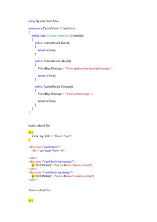 using System.Web.Mvc;
namespace PartialView1.Controllers
{
public class HomeController : Controller
{
public ActionResult Index()
{
return View();
}
public ActionResult About()
{
ViewBag.Message = "Your application description page.";
return View();
}
public ActionResult Contact()
{
ViewBag.Message = "Your contact page.";
return View();
}
}
}
Index.cshtml file
@{
ViewBag.Title = "Home Page";
}
<div class="jumbotron">
<h1>I am main View</h1>
</div>
<div class="card-body bg-success">
@Html.Partial("~/Views/Home/About.cshtml")
</div>
<div class="card-body bg-danger">
@Html.Partial("~/Views/Home/Contact.cshtml")
</div>
About.cshtml file
@{
 