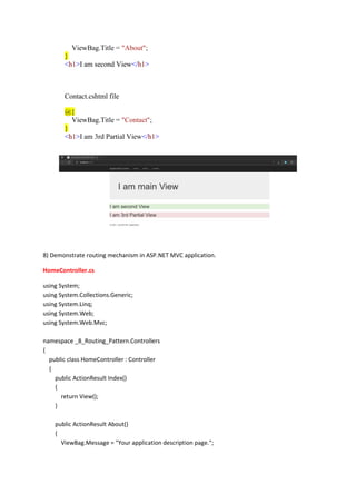 ViewBag.Title = "About";
}
<h1>I am second View</h1>
Contact.cshtml file
@{
ViewBag.Title = "Contact";
}
<h1>I am 3rd Partial View</h1>
8) Demonstrate routing mechanism in ASP.NET MVC application.
HomeController.cs
using System;
using System.Collections.Generic;
using System.Linq;
using System.Web;
using System.Web.Mvc;
namespace _8_Routing_Pattern.Controllers
{
public class HomeController : Controller
{
public ActionResult Index()
{
return View();
}
public ActionResult About()
{
ViewBag.Message = "Your application description page.";
 