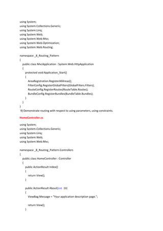 using System;
using System.Collections.Generic;
using System.Linq;
using System.Web;
using System.Web.Mvc;
using System.Web.Optimization;
using System.Web.Routing;
namespace _8_Routing_Pattern
{
public class MvcApplication : System.Web.HttpApplication
{
protected void Application_Start()
{
AreaRegistration.RegisterAllAreas();
FilterConfig.RegisterGlobalFilters(GlobalFilters.Filters);
RouteConfig.RegisterRoutes(RouteTable.Routes);
BundleConfig.RegisterBundles(BundleTable.Bundles);
}
}
}
9) Demonstrate routing with respect to using parameters, using constraints.
HomeController.cs
using System;
using System.Collections.Generic;
using System.Linq;
using System.Web;
using System.Web.Mvc;
namespace _8_Routing_Pattern.Controllers
{
public class HomeController : Controller
{
public ActionResult Index()
{
return View();
}
public ActionResult About(int ID)
{
ViewBag.Message = "Your application description page.";
return View();
}
 