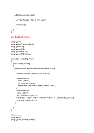 public ActionResult Contact()
{
ViewBag.Message = "Your contact page.";
return View();
}
}
}
App_StartRouteConfig.cs
using System;
using System.Collections.Generic;
using System.Linq;
using System.Web;
using System.Web.Mvc;
using System.Web.Routing;
namespace _8_Routing_Pattern
{
public class RouteConfig
{
public static void RegisterRoutes(RouteCollection routes)
{
routes.IgnoreRoute("{resource}.axd/{*pathInfo}");
routes.MapRoute(
name: "Default",
url: "{controller}/{action}",
defaults: new { controller = "Home", action = "Index" }
);
routes.MapRoute(
name: "Action",
url: "{action}/{controller}/{id}",
defaults: new { action = "Index", controller = "Home", id = UrlParameter.Optional },
constraints: new { id = @"d+" }
);
}
}
}
Global.asax.cs
using System;
using System.Collections.Generic;
 