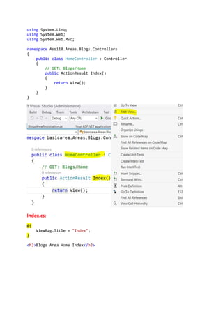 using System.Linq;
using System.Web;
using System.Web.Mvc;
namespace Assi10.Areas.Blogs.Controllers
{
public class HomeController : Controller
{
// GET: Blogs/Home
public ActionResult Index()
{
return View();
}
}
}
Index.cs:
@{
ViewBag.Title = "Index";
}
<h2>Blogs Area Home Index</h2>
 