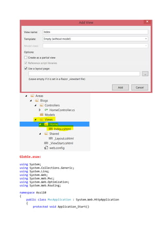 Globle.asax:
using System;
using System.Collections.Generic;
using System.Linq;
using System.Web;
using System.Web.Mvc;
using System.Web.Optimization;
using System.Web.Routing;
namespace Assi10
{
public class MvcApplication : System.Web.HttpApplication
{
protected void Application_Start()
 