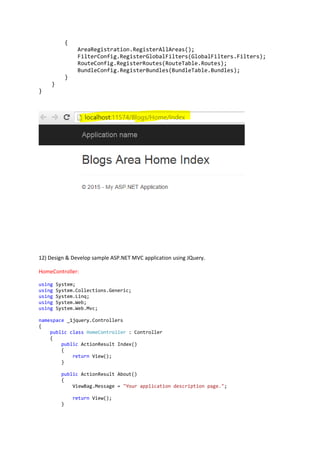 {
AreaRegistration.RegisterAllAreas();
FilterConfig.RegisterGlobalFilters(GlobalFilters.Filters);
RouteConfig.RegisterRoutes(RouteTable.Routes);
BundleConfig.RegisterBundles(BundleTable.Bundles);
}
}
}
12) Design & Develop sample ASP.NET MVC application using JQuery.
HomeController:
using System;
using System.Collections.Generic;
using System.Linq;
using System.Web;
using System.Web.Mvc;
namespace _1jquery.Controllers
{
public class HomeController : Controller
{
public ActionResult Index()
{
return View();
}
public ActionResult About()
{
ViewBag.Message = "Your application description page.";
return View();
}
 