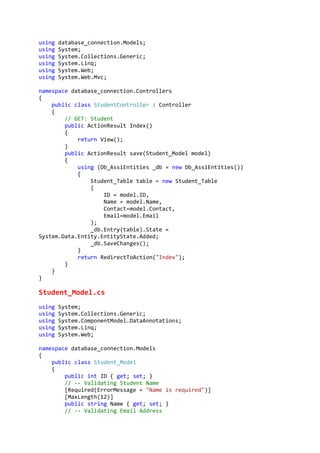 using database_connection.Models;
using System;
using System.Collections.Generic;
using System.Linq;
using System.Web;
using System.Web.Mvc;
namespace database_connection.Controllers
{
public class StudentController : Controller
{
// GET: Student
public ActionResult Index()
{
return View();
}
public ActionResult save(Student_Model model)
{
using (Db_AssiEntities _db = new Db_AssiEntities())
{
Student_Table table = new Student_Table
{
ID = model.ID,
Name = model.Name,
Contact=model.Contact,
Email=model.Email
};
_db.Entry(table).State =
System.Data.Entity.EntityState.Added;
_db.SaveChanges();
}
return RedirectToAction("Index");
}
}
}
Student_Model.cs
using System;
using System.Collections.Generic;
using System.ComponentModel.DataAnnotations;
using System.Linq;
using System.Web;
namespace database_connection.Models
{
public class Student_Model
{
public int ID { get; set; }
// -- Validating Student Name
[Required(ErrorMessage = "Name is required")]
[MaxLength(12)]
public string Name { get; set; }
// -- Validating Email Address
 