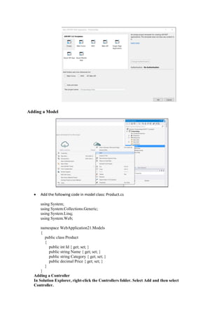 Adding a Model
• Add the following code in model class: Product.cs
using System;
using System.Collections.Generic;
using System.Linq;
using System.Web;
namespace WebApplication21.Models
{
public class Product
{
public int Id { get; set; }
public string Name { get; set; }
public string Category { get; set; }
public decimal Price { get; set; }
}
}
Adding a Controller
In Solution Explorer, right-click the Controllers folder. Select Add and then select
Controller.
 