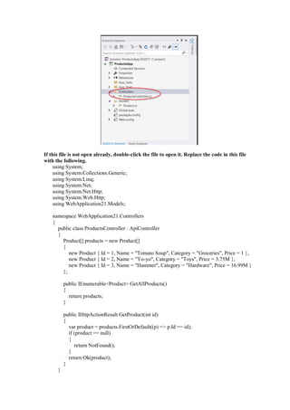 If this file is not open already, double-click the file to open it. Replace the code in this file
with the following.
using System;
using System.Collections.Generic;
using System.Linq;
using System.Net;
using System.Net.Http;
using System.Web.Http;
using WebApplication21.Models;
namespace WebApplication21.Controllers
{
public class ProductsController : ApiController
{
Product[] products = new Product[]
{
new Product { Id = 1, Name = "Tomato Soup", Category = "Groceries", Price = 1 },
new Product { Id = 2, Name = "Yo-yo", Category = "Toys", Price = 3.75M },
new Product { Id = 3, Name = "Hammer", Category = "Hardware", Price = 16.99M }
};
public IEnumerable<Product> GetAllProducts()
{
return products;
}
public IHttpActionResult GetProduct(int id)
{
var product = products.FirstOrDefault((p) => p.Id == id);
if (product == null)
{
return NotFound();
}
return Ok(product);
}
}
 