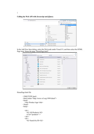 }
Calling the Web API with Javascript and jQuery
In the Add New Item dialog, select the Web node under Visual C#, and then select the HTML
Page item. Name the page "HomePage.html".
HomePage.html file
<!DOCTYPE html>
<html xmlns="http://www.w3.org/1999/xhtml">
<head>
<title>Product App</title>
</head>
<body>
<div>
<h2>All Products</h2>
<ul id="products" />
</div>
<div>
<h2>Search by ID</h2>
 