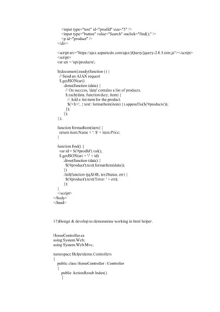 <input type="text" id="prodId" size="5" />
<input type="button" value="Search" onclick="find();" />
<p id="product" />
</div>
<script src="https://ajax.aspnetcdn.com/ajax/jQuery/jquery-2.0.3.min.js"></script>
<script>
var uri = 'api/products';
$(document).ready(function () {
// Send an AJAX request
$.getJSON(uri)
.done(function (data) {
// On success, 'data' contains a list of products.
$.each(data, function (key, item) {
// Add a list item for the product.
$('<li>', { text: formatItem(item) }).appendTo($('#products'));
});
});
});
function formatItem(item) {
return item.Name + ': $' + item.Price;
}
function find() {
var id = $('#prodId').val();
$.getJSON(uri + '/' + id)
.done(function (data) {
$('#product').text(formatItem(data));
})
.fail(function (jqXHR, textStatus, err) {
$('#product').text('Error: ' + err);
});
}
</script>
</body>
</html>
17)Design & develop to demonstrate working in html helper.
HomeController.cs
using System.Web;
using System.Web.Mvc;
namespace Helperdemo.Controllers
{
public class HomeController : Controller
{
public ActionResult Index()
{
 