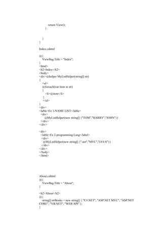 return View();
}
}
}
Index.cshtml
@{
ViewBag.Title = "Index";
}
<html>
<h2>Index</h2>
<body>
<div>@helper MyListHelper(string[] str)
{
<ul>
@foreach(var item in str)
{
<li>@item</li>
}
</ul>
}
<div>
<lable>Ex 1-NAME LIST</lable>
<div>
@MyListHelper(new string[] {"TOM","HARRY","JOHN"})
</div>
</div>
<div>
<lable>Ex 2-programming Lang</label>
<div>
@MyListHelper(new string[] {".net","MVC","JAVA"})
</div>
</div>
</body>
</html>
About.cshtml
@{
ViewBag.Title = "About";
}
<h2>About</h2>
@{
string[] strBooks = new string[] { "C#.NET", "ASP.NET MVC", "ASP.NET
CORE", "VB.NET", "WEB API" };
}
 