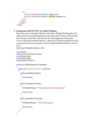 <tr>
<th style="border:5px solid red;">Address</th>
<th style="border:5px solid red;">@Model.Address</th>
</tr>
</table>
</center>
</body>
3. Demonstrate ASP.NET MVC for Model Validation.
Open Microsoft Visual studio →Click on file →New→Project→ Dialog Box will
appear, Select Asp.net Web application (.net Framework) → click ok →next dialog
box will appear select MVC and click ok. New Web application will be open
You can rename the controller name by :- Right click on HomeController and select
rename option and you can rename it. In this example StudentController.cs name is
given
Following is StudentController.cs file
using System;
using System.Collections.Generic;
using System.Linq;
using System.Web;
using System.Web.Mvc;
namespace WebApplication7.Controllers
{
public class StudentsController : Controller
{
public ActionResult Index()
{
return View();
}
public ActionResult About()
{
ViewBag.Message = "Your application description page.";
return View();
}
public ActionResult Contact()
{
ViewBag.Message = "Your contact page.";
return View();
}
}
}
 