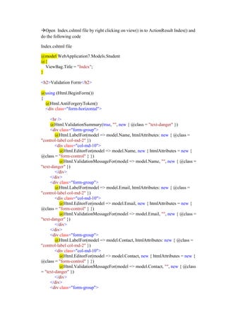 →Open Index.cshtml file by right clicking on view() in to ActionResult Index() and
do the following code
Index.cshtml file
@model WebApplication7.Models.Student
@{
ViewBag.Title = "Index";
}
<h2>Validation Form</h2>
@using (Html.BeginForm())
{
@Html.AntiForgeryToken()
<div class="form-horizontal">
<hr />
@Html.ValidationSummary(true, "", new { @class = "text-danger" })
<div class="form-group">
@Html.LabelFor(model => model.Name, htmlAttributes: new { @class =
"control-label col-md-2" })
<div class="col-md-10">
@Html.EditorFor(model => model.Name, new { htmlAttributes = new {
@class = "form-control" } })
@Html.ValidationMessageFor(model => model.Name, "", new { @class =
"text-danger" })
</div>
</div>
<div class="form-group">
@Html.LabelFor(model => model.Email, htmlAttributes: new { @class =
"control-label col-md-2" })
<div class="col-md-10">
@Html.EditorFor(model => model.Email, new { htmlAttributes = new {
@class = "form-control" } })
@Html.ValidationMessageFor(model => model.Email, "", new { @class =
"text-danger" })
</div>
</div>
<div class="form-group">
@Html.LabelFor(model => model.Contact, htmlAttributes: new { @class =
"control-label col-md-2" })
<div class="col-md-10">
@Html.EditorFor(model => model.Contact, new { htmlAttributes = new {
@class = "form-control" } })
@Html.ValidationMessageFor(model => model.Contact, "", new { @class
= "text-danger" })
</div>
</div>
<div class="form-group">
 