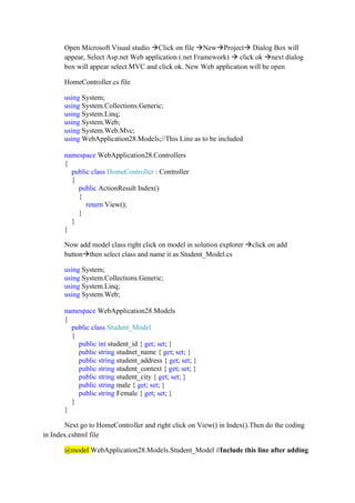 Open Microsoft Visual studio →Click on file →New→Project→ Dialog Box will
appear, Select Asp.net Web application (.net Framework) → click ok →next dialog
box will appear select MVC and click ok. New Web application will be open
HomeController.cs file
using System;
using System.Collections.Generic;
using System.Linq;
using System.Web;
using System.Web.Mvc;
using WebApplication28.Models;//This Line as to be included
namespace WebApplication28.Controllers
{
public class HomeController : Controller
{
public ActionResult Index()
{
return View();
}
}
}
Now add model class right click on model in solution explorer →click on add
button→then select class and name it as Student_Model.cs
using System;
using System.Collections.Generic;
using System.Linq;
using System.Web;
namespace WebApplication28.Models
{
public class Student_Model
{
public int student_id { get; set; }
public string studnet_name { get; set; }
public string student_address { get; set; }
public string student_context { get; set; }
public string student_city { get; set; }
public string male { get; set; }
public string Female { get; set; }
}
}
Next go to HomeController and right click on View() in Index().Then do the coding
in Index.cshtml file
@model WebApplication28.Models.Student_Model //Include this line after adding
 