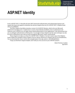 1
ASP.NET Identity
In Pro ASP.NET MVC 5, I describe the basic MVC framework authentication and authorization features and
explain that Apress has agreed to distribute the relevant chapters from my Pro ASP.NET MVC 5 Platform book
when it is published.
The three chapters that follow introduce version 2.0 of ASP.NET Identity, which is the new Microsoft
platform for managing users. I explain how to create a basic Identity installation, how to authenticate and
authorize users, and how you can apply claims-based authorization in your applications. I also demonstrate how
you can delegate authentication to third parties. I use Google in these chapters, but the same technique can also
be used to authenticate users with accounts managed by Microsoft, Twitter, and Facebook.
These chapters are taken as-is from Pro ASP.NET MVC 5 Platform. You don’t need a copy of the Platform
book to follow the examples in these chapters, but you will see references to chapters that are not included here.
You can download the source code for the example project from www.apress.com/9781430265412.
I hope you find these chapters helpful, and I wish you every success in your ASP.NET projects.
Adam Freeman, London
April 2014
 