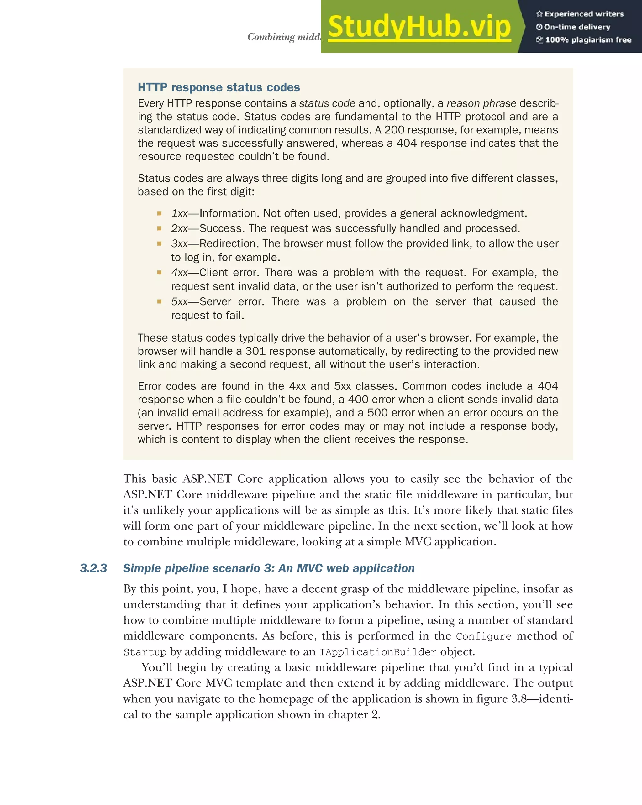 73
Combining middleware in a pipeline
This basic ASP.NET Core application allows you to easily see the behavior of the
ASP.NET Core middleware pipeline and the static file middleware in particular, but
it’s unlikely your applications will be as simple as this. It’s more likely that static files
will form one part of your middleware pipeline. In the next section, we’ll look at how
to combine multiple middleware, looking at a simple MVC application.
3.2.3 Simple pipeline scenario 3: An MVC web application
By this point, you, I hope, have a decent grasp of the middleware pipeline, insofar as
understanding that it defines your application’s behavior. In this section, you’ll see
how to combine multiple middleware to form a pipeline, using a number of standard
middleware components. As before, this is performed in the Configure method of
Startup by adding middleware to an IApplicationBuilder object.
You’ll begin by creating a basic middleware pipeline that you’d find in a typical
ASP.NET Core MVC template and then extend it by adding middleware. The output
when you navigate to the homepage of the application is shown in figure 3.8—identi-
cal to the sample application shown in chapter 2.
HTTP response status codes
Every HTTP response contains a status code and, optionally, a reason phrase describ-
ing the status code. Status codes are fundamental to the HTTP protocol and are a
standardized way of indicating common results. A 200 response, for example, means
the request was successfully answered, whereas a 404 response indicates that the
resource requested couldn’t be found.
Status codes are always three digits long and are grouped into five different classes,
based on the first digit:
 1xx—Information. Not often used, provides a general acknowledgment.
 2xx—Success. The request was successfully handled and processed.
 3xx—Redirection. The browser must follow the provided link, to allow the user
to log in, for example.
 4xx—Client error. There was a problem with the request. For example, the
request sent invalid data, or the user isn’t authorized to perform the request.
 5xx—Server error. There was a problem on the server that caused the
request to fail.
These status codes typically drive the behavior of a user’s browser. For example, the
browser will handle a 301 response automatically, by redirecting to the provided new
link and making a second request, all without the user’s interaction.
Error codes are found in the 4xx and 5xx classes. Common codes include a 404
response when a file couldn’t be found, a 400 error when a client sends invalid data
(an invalid email address for example), and a 500 error when an error occurs on the
server. HTTP responses for error codes may or may not include a response body,
which is content to display when the client receives the response.
 