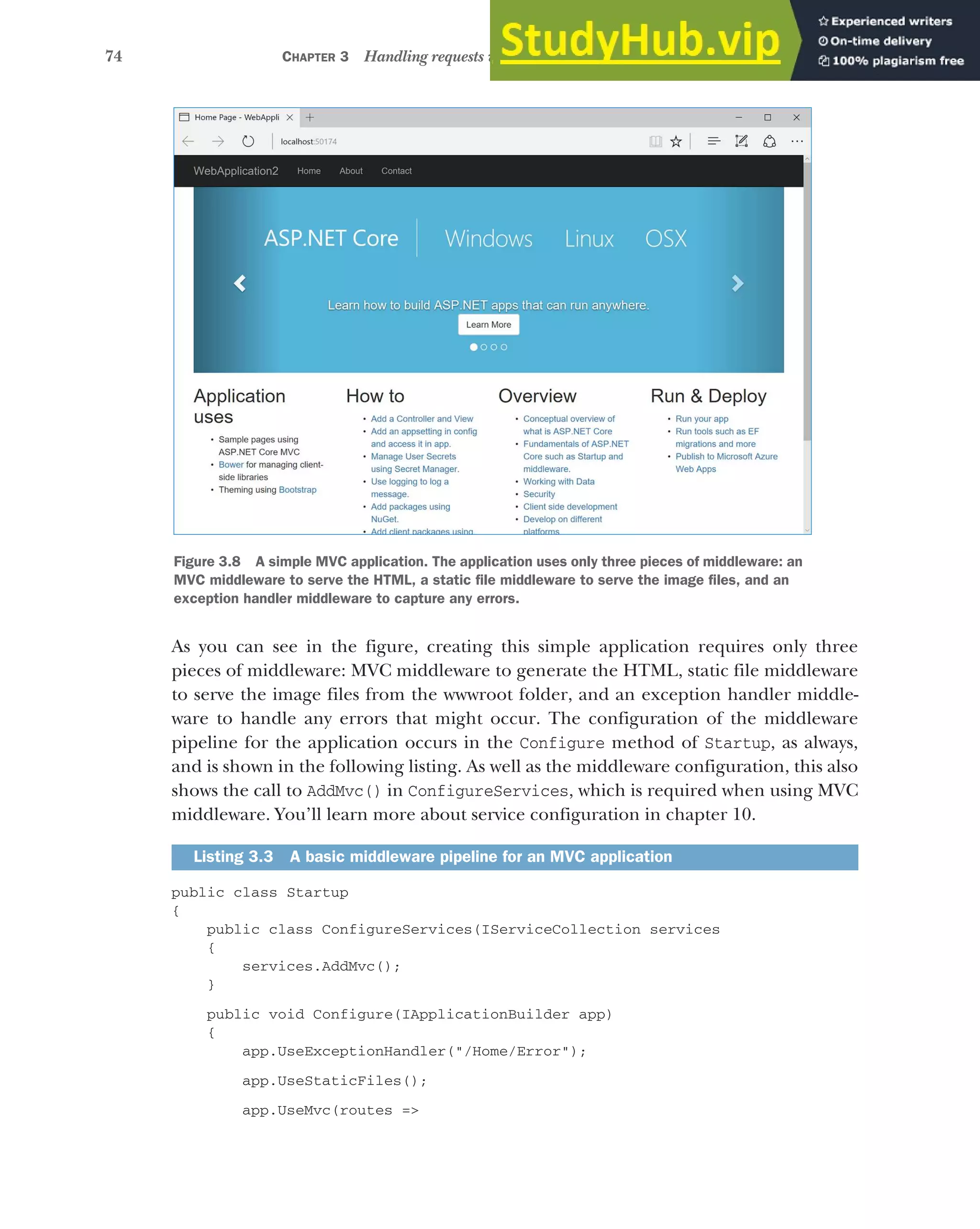 74 CHAPTER 3 Handling requests with the middleware pipeline
As you can see in the figure, creating this simple application requires only three
pieces of middleware: MVC middleware to generate the HTML, static file middleware
to serve the image files from the wwwroot folder, and an exception handler middle-
ware to handle any errors that might occur. The configuration of the middleware
pipeline for the application occurs in the Configure method of Startup, as always,
and is shown in the following listing. As well as the middleware configuration, this also
shows the call to AddMvc() in ConfigureServices, which is required when using MVC
middleware. You’ll learn more about service configuration in chapter 10.
public class Startup
{
public class ConfigureServices(IServiceCollection services
{
services.AddMvc();
}
public void Configure(IApplicationBuilder app)
{
app.UseExceptionHandler("/Home/Error");
app.UseStaticFiles();
app.UseMvc(routes =>
Listing 3.3 A basic middleware pipeline for an MVC application
Figure 3.8 A simple MVC application. The application uses only three pieces of middleware: an
MVC middleware to serve the HTML, a static file middleware to serve the image files, and an
exception handler middleware to capture any errors.
 