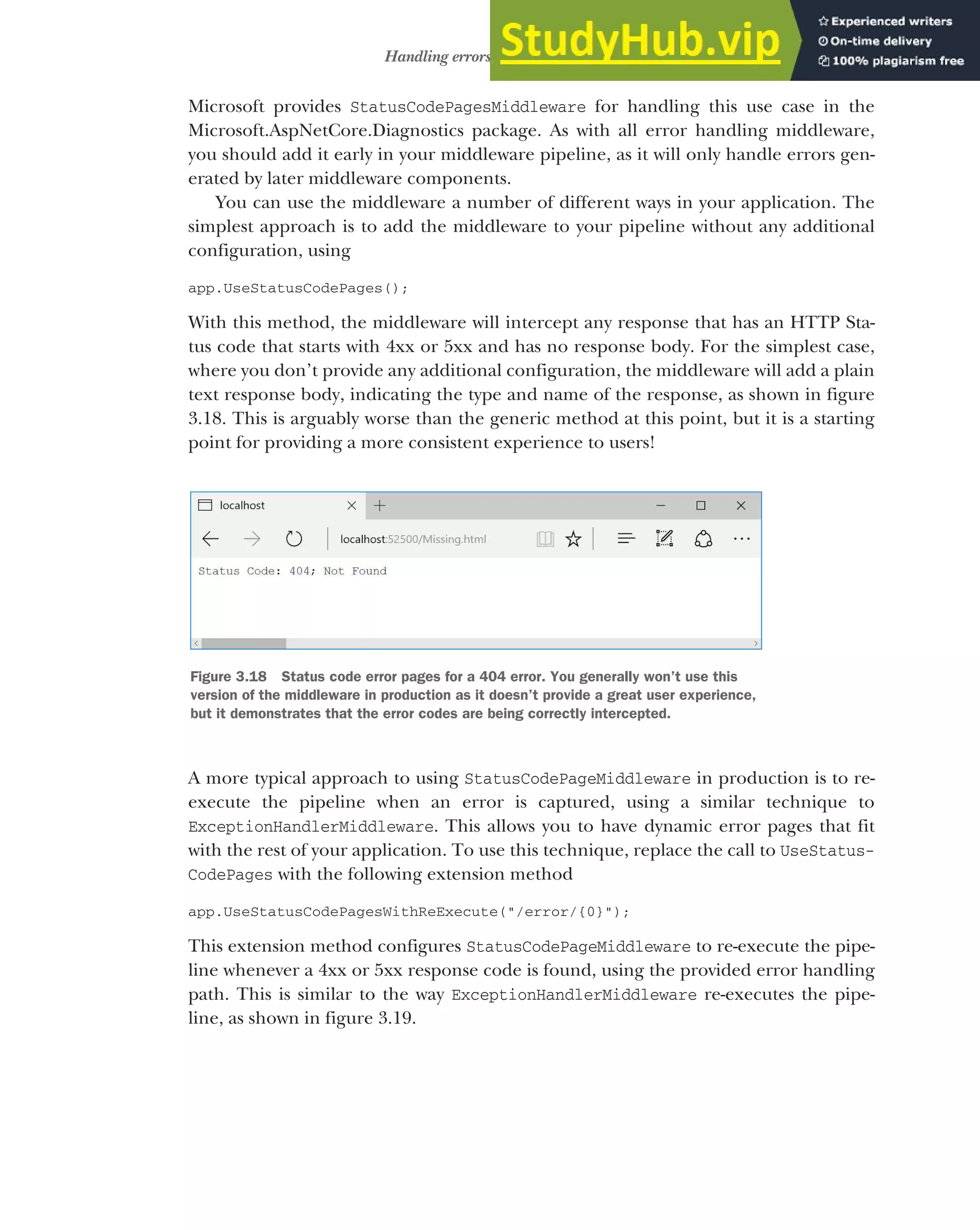 87
Handling errors using middleware
Microsoft provides StatusCodePagesMiddleware for handling this use case in the
Microsoft.AspNetCore.Diagnostics package. As with all error handling middleware,
you should add it early in your middleware pipeline, as it will only handle errors gen-
erated by later middleware components.
You can use the middleware a number of different ways in your application. The
simplest approach is to add the middleware to your pipeline without any additional
configuration, using
app.UseStatusCodePages();
With this method, the middleware will intercept any response that has an HTTP Sta-
tus code that starts with 4xx or 5xx and has no response body. For the simplest case,
where you don’t provide any additional configuration, the middleware will add a plain
text response body, indicating the type and name of the response, as shown in figure
3.18. This is arguably worse than the generic method at this point, but it is a starting
point for providing a more consistent experience to users!
A more typical approach to using StatusCodePageMiddleware in production is to re-
execute the pipeline when an error is captured, using a similar technique to
ExceptionHandlerMiddleware. This allows you to have dynamic error pages that fit
with the rest of your application. To use this technique, replace the call to UseStatus-
CodePages with the following extension method
app.UseStatusCodePagesWithReExecute("/error/{0}");
This extension method configures StatusCodePageMiddleware to re-execute the pipe-
line whenever a 4xx or 5xx response code is found, using the provided error handling
path. This is similar to the way ExceptionHandlerMiddleware re-executes the pipe-
line, as shown in figure 3.19.
Figure 3.18 Status code error pages for a 404 error. You generally won’t use this
version of the middleware in production as it doesn’t provide a great user experience,
but it demonstrates that the error codes are being correctly intercepted.
 