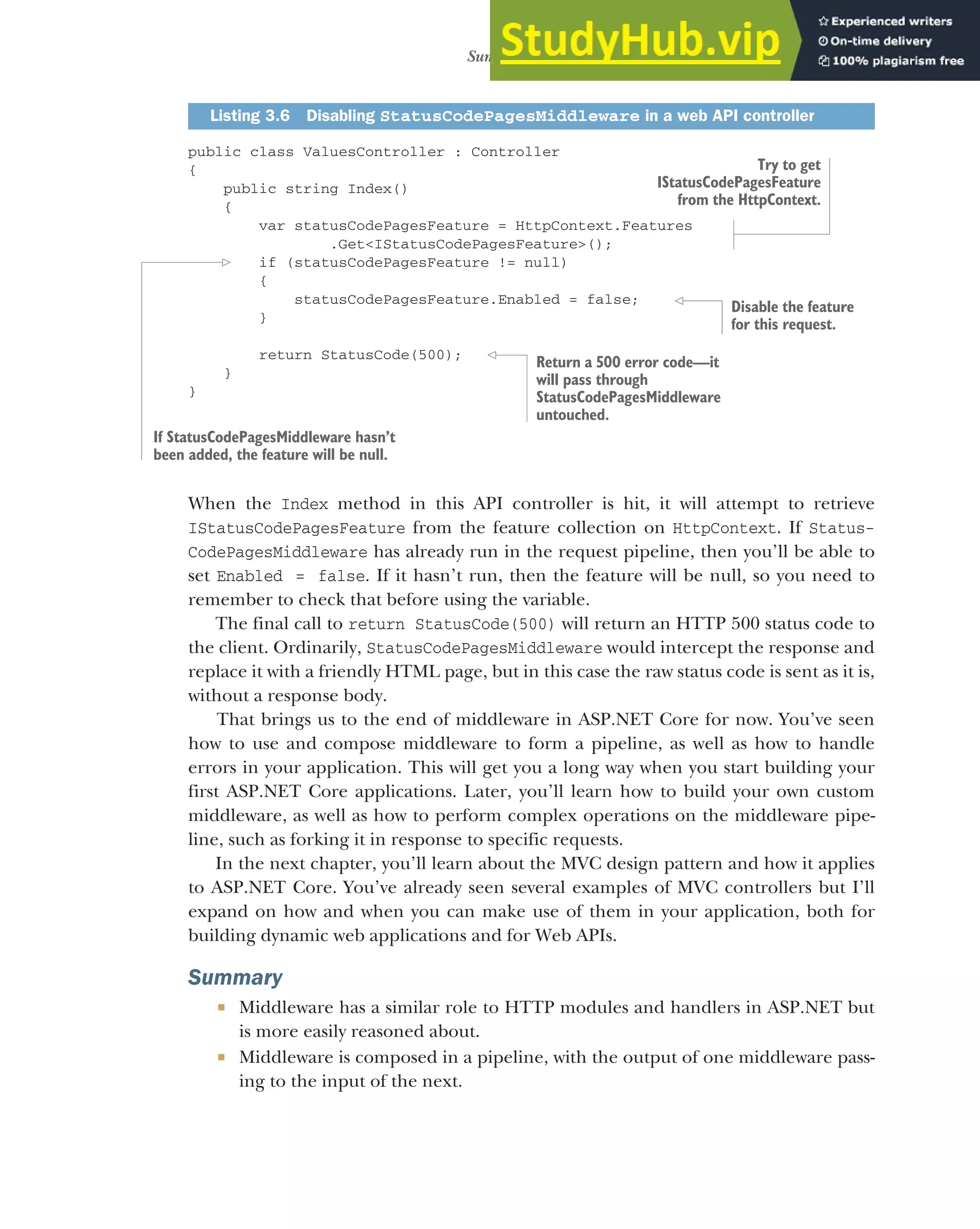 91
Summary
public class ValuesController : Controller
{
public string Index()
{
var statusCodePagesFeature = HttpContext.Features
.Get<IStatusCodePagesFeature>();
if (statusCodePagesFeature != null)
{
statusCodePagesFeature.Enabled = false;
}
return StatusCode(500);
}
}
When the Index method in this API controller is hit, it will attempt to retrieve
IStatusCodePagesFeature from the feature collection on HttpContext. If Status-
CodePagesMiddleware has already run in the request pipeline, then you’ll be able to
set Enabled = false. If it hasn’t run, then the feature will be null, so you need to
remember to check that before using the variable.
The final call to return StatusCode(500) will return an HTTP 500 status code to
the client. Ordinarily, StatusCodePagesMiddleware would intercept the response and
replace it with a friendly HTML page, but in this case the raw status code is sent as it is,
without a response body.
That brings us to the end of middleware in ASP.NET Core for now. You’ve seen
how to use and compose middleware to form a pipeline, as well as how to handle
errors in your application. This will get you a long way when you start building your
first ASP.NET Core applications. Later, you’ll learn how to build your own custom
middleware, as well as how to perform complex operations on the middleware pipe-
line, such as forking it in response to specific requests.
In the next chapter, you’ll learn about the MVC design pattern and how it applies
to ASP.NET Core. You’ve already seen several examples of MVC controllers but I’ll
expand on how and when you can make use of them in your application, both for
building dynamic web applications and for Web APIs.
Summary
 Middleware has a similar role to HTTP modules and handlers in ASP.NET but
is more easily reasoned about.
 Middleware is composed in a pipeline, with the output of one middleware pass-
ing to the input of the next.
Listing 3.6 Disabling StatusCodePagesMiddleware in a web API controller
Try to get
IStatusCodePagesFeature
from the HttpContext.
If StatusCodePagesMiddleware hasn’t
been added, the feature will be null.
Disable the feature
for this request.
Return a 500 error code—it
will pass through
StatusCodePagesMiddleware
untouched.
 