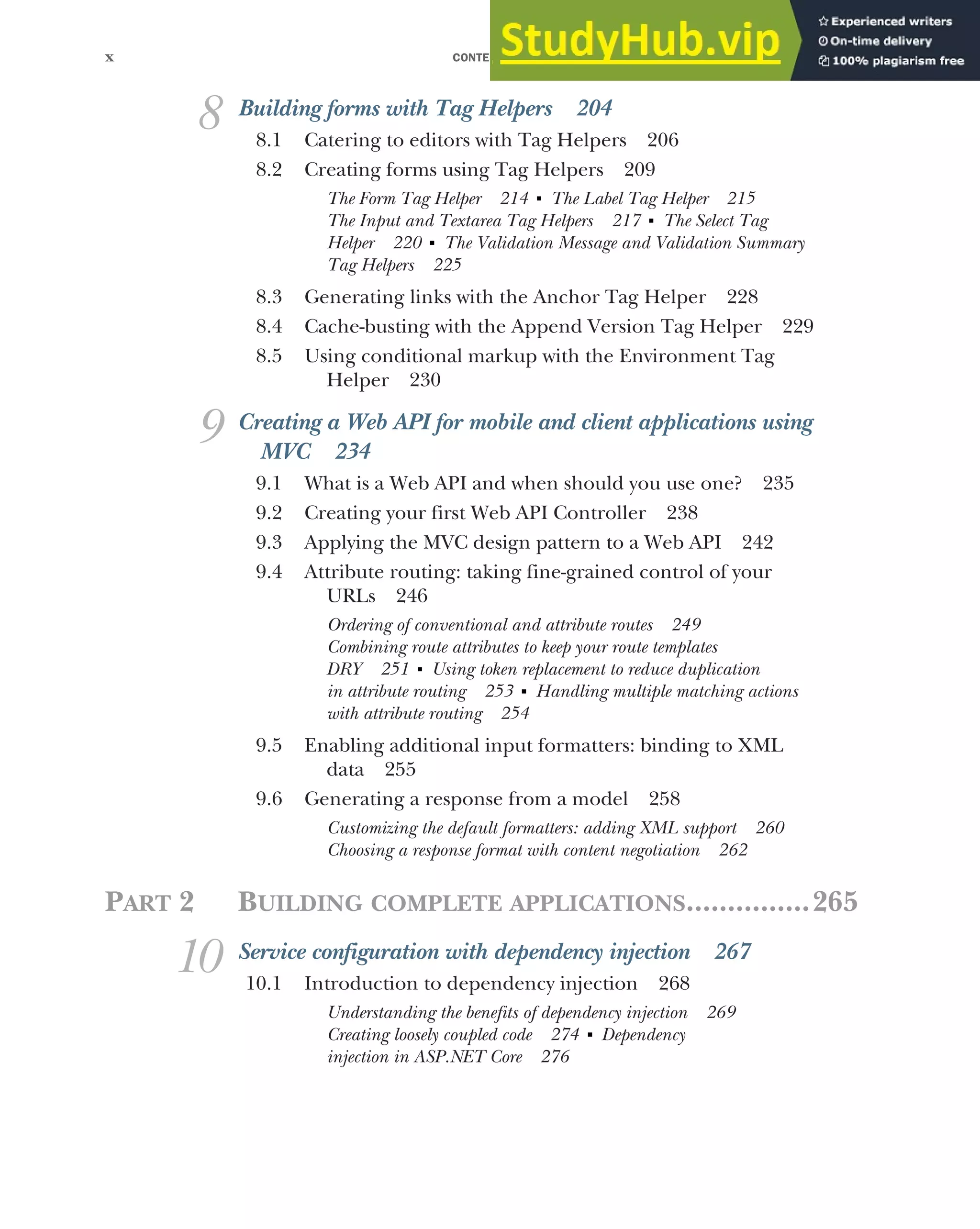 CONTENTS
x
8 Building forms with Tag Helpers 204
8.1 Catering to editors with Tag Helpers 206
8.2 Creating forms using Tag Helpers 209
The Form Tag Helper 214 ■
The Label Tag Helper 215
The Input and Textarea Tag Helpers 217 ■
The Select Tag
Helper 220 ■
The Validation Message and Validation Summary
Tag Helpers 225
8.3 Generating links with the Anchor Tag Helper 228
8.4 Cache-busting with the Append Version Tag Helper 229
8.5 Using conditional markup with the Environment Tag
Helper 230
9 Creating a Web API for mobile and client applications using
MVC 234
9.1 What is a Web API and when should you use one? 235
9.2 Creating your first Web API Controller 238
9.3 Applying the MVC design pattern to a Web API 242
9.4 Attribute routing: taking fine-grained control of your
URLs 246
Ordering of conventional and attribute routes 249
Combining route attributes to keep your route templates
DRY 251 ■
Using token replacement to reduce duplication
in attribute routing 253 ■
Handling multiple matching actions
with attribute routing 254
9.5 Enabling additional input formatters: binding to XML
data 255
9.6 Generating a response from a model 258
Customizing the default formatters: adding XML support 260
Choosing a response format with content negotiation 262
PART 2 BUILDING COMPLETE APPLICATIONS...............265
10 Service configuration with dependency injection 267
10.1 Introduction to dependency injection 268
Understanding the benefits of dependency injection 269
Creating loosely coupled code 274 ■
Dependency
injection in ASP.NET Core 276
 