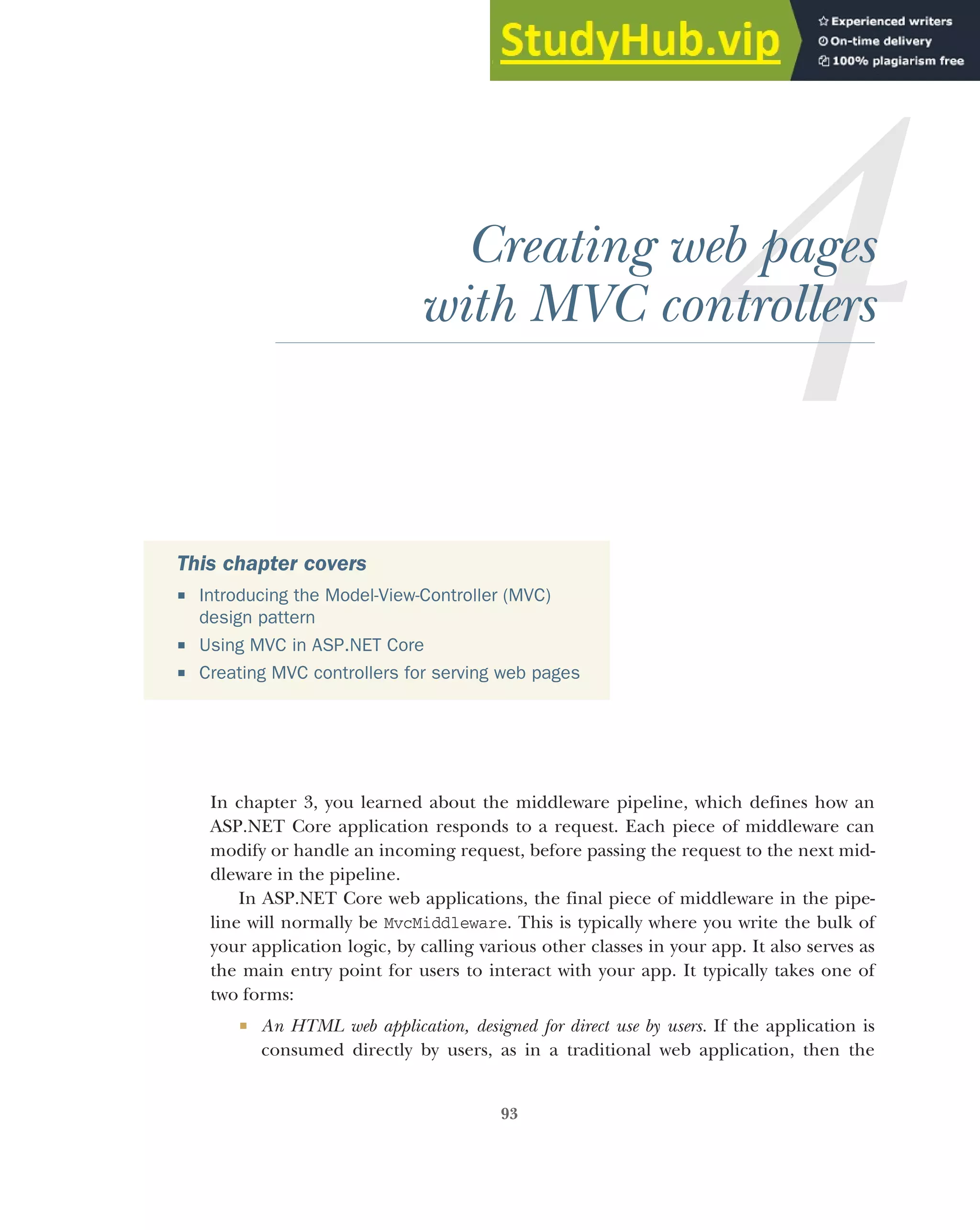 93
Creating web pages
with MVC controllers
In chapter 3, you learned about the middleware pipeline, which defines how an
ASP.NET Core application responds to a request. Each piece of middleware can
modify or handle an incoming request, before passing the request to the next mid-
dleware in the pipeline.
In ASP.NET Core web applications, the final piece of middleware in the pipe-
line will normally be MvcMiddleware. This is typically where you write the bulk of
your application logic, by calling various other classes in your app. It also serves as
the main entry point for users to interact with your app. It typically takes one of
two forms:
 An HTML web application, designed for direct use by users. If the application is
consumed directly by users, as in a traditional web application, then the
This chapter covers
 Introducing the Model-View-Controller (MVC)
design pattern
 Using MVC in ASP.NET Core
 Creating MVC controllers for serving web pages
 