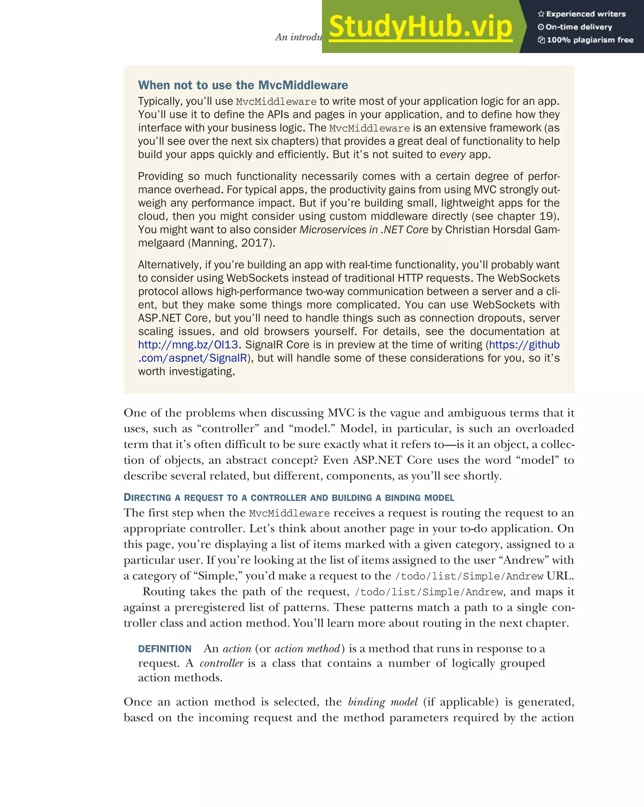 99
An introduction to MVC
One of the problems when discussing MVC is the vague and ambiguous terms that it
uses, such as “controller” and “model.” Model, in particular, is such an overloaded
term that it’s often difficult to be sure exactly what it refers to—is it an object, a collec-
tion of objects, an abstract concept? Even ASP.NET Core uses the word “model” to
describe several related, but different, components, as you’ll see shortly.
DIRECTING A REQUEST TO A CONTROLLER AND BUILDING A BINDING MODEL
The first step when the MvcMiddleware receives a request is routing the request to an
appropriate controller. Let’s think about another page in your to-do application. On
this page, you’re displaying a list of items marked with a given category, assigned to a
particular user. If you’re looking at the list of items assigned to the user “Andrew” with
a category of “Simple,” you’d make a request to the /todo/list/Simple/Andrew URL.
Routing takes the path of the request, /todo/list/Simple/Andrew, and maps it
against a preregistered list of patterns. These patterns match a path to a single con-
troller class and action method. You’ll learn more about routing in the next chapter.
DEFINITION An action (or action method) is a method that runs in response to a
request. A controller is a class that contains a number of logically grouped
action methods.
Once an action method is selected, the binding model (if applicable) is generated,
based on the incoming request and the method parameters required by the action
When not to use the MvcMiddleware
Typically, you’ll use MvcMiddleware to write most of your application logic for an app.
You’ll use it to define the APIs and pages in your application, and to define how they
interface with your business logic. The MvcMiddleware is an extensive framework (as
you’ll see over the next six chapters) that provides a great deal of functionality to help
build your apps quickly and efficiently. But it’s not suited to every app.
Providing so much functionality necessarily comes with a certain degree of perfor-
mance overhead. For typical apps, the productivity gains from using MVC strongly out-
weigh any performance impact. But if you’re building small, lightweight apps for the
cloud, then you might consider using custom middleware directly (see chapter 19).
You might want to also consider Microservices in .NET Core by Christian Horsdal Gam-
melgaard (Manning, 2017).
Alternatively, if you’re building an app with real-time functionality, you’ll probably want
to consider using WebSockets instead of traditional HTTP requests. The WebSockets
protocol allows high-performance two-way communication between a server and a cli-
ent, but they make some things more complicated. You can use WebSockets with
ASP.NET Core, but you’ll need to handle things such as connection dropouts, server
scaling issues, and old browsers yourself. For details, see the documentation at
http://mng.bz/Ol13. SignalR Core is in preview at the time of writing (https://github
.com/aspnet/SignalR), but will handle some of these considerations for you, so it’s
worth investigating.
 