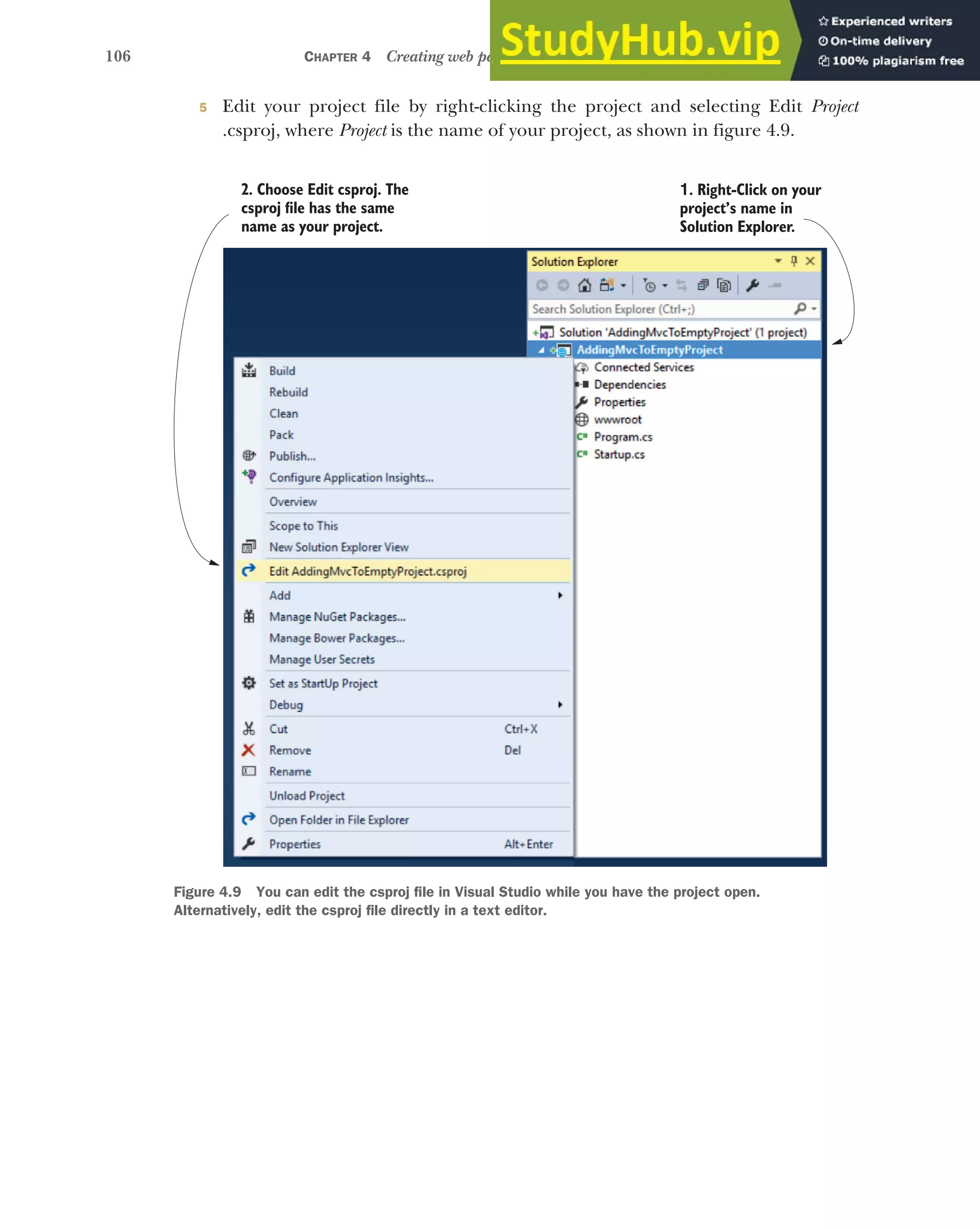 106 CHAPTER 4 Creating web pages with MVC controllers
5 Edit your project file by right-clicking the project and selecting Edit Project
.csproj, where Project is the name of your project, as shown in figure 4.9.
1. Right-Click on your
project’s name in
Solution Explorer.
2. Choose Edit csproj. The
csproj file has the same
name as your project.
Figure 4.9 You can edit the csproj file in Visual Studio while you have the project open.
Alternatively, edit the csproj file directly in a text editor.
 