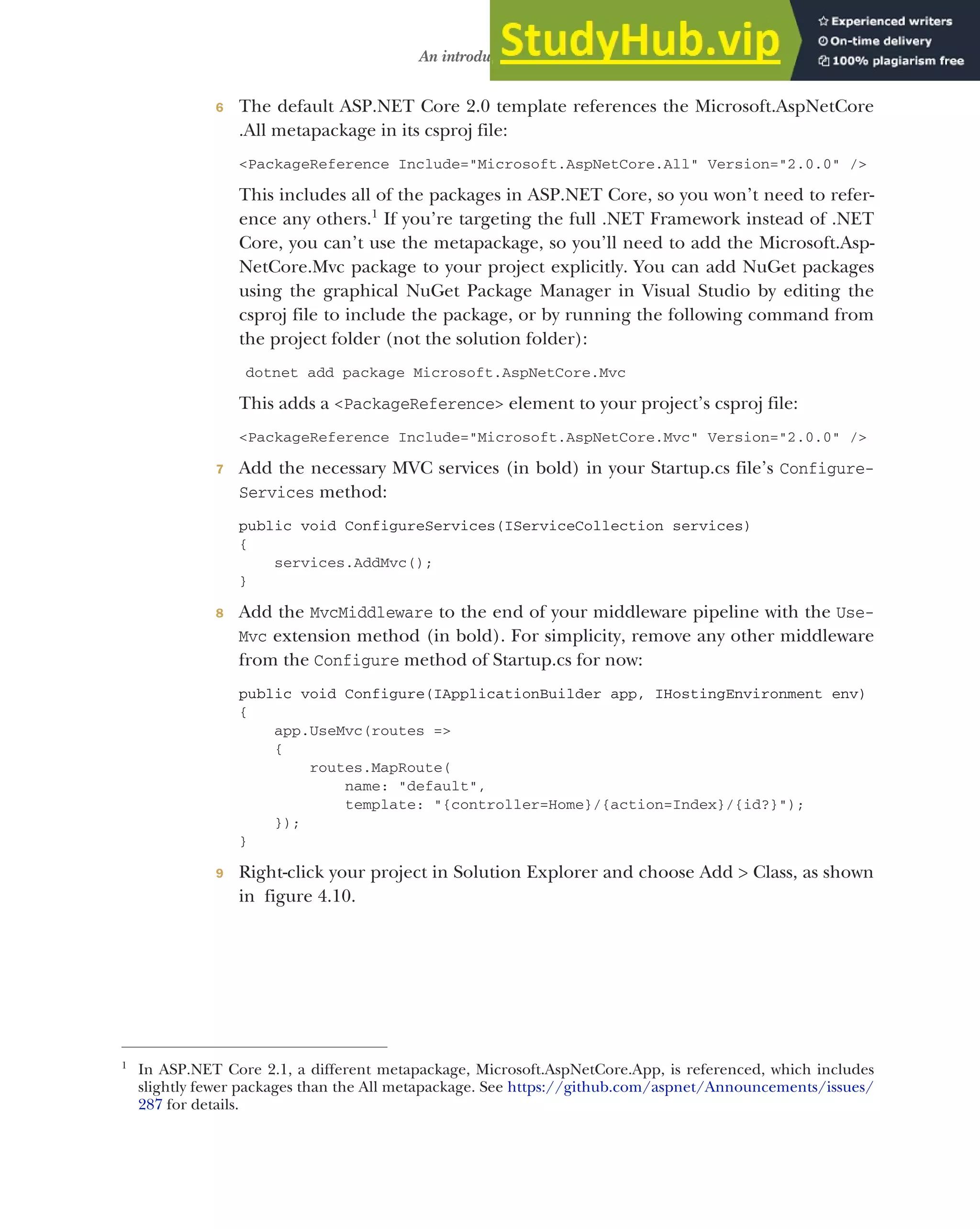 107
An introduction to MVC
6 The default ASP.NET Core 2.0 template references the Microsoft.AspNetCore
.All metapackage in its csproj file:
<PackageReference Include="Microsoft.AspNetCore.All" Version="2.0.0" />
This includes all of the packages in ASP.NET Core, so you won’t need to refer-
ence any others.1
If you’re targeting the full .NET Framework instead of .NET
Core, you can’t use the metapackage, so you’ll need to add the Microsoft.Asp-
NetCore.Mvc package to your project explicitly. You can add NuGet packages
using the graphical NuGet Package Manager in Visual Studio by editing the
csproj file to include the package, or by running the following command from
the project folder (not the solution folder):
dotnet add package Microsoft.AspNetCore.Mvc
This adds a <PackageReference> element to your project’s csproj file:
<PackageReference Include="Microsoft.AspNetCore.Mvc" Version="2.0.0" />
7 Add the necessary MVC services (in bold) in your Startup.cs file’s Configure-
Services method:
public void ConfigureServices(IServiceCollection services)
{
services.AddMvc();
}
8 Add the MvcMiddleware to the end of your middleware pipeline with the Use-
Mvc extension method (in bold). For simplicity, remove any other middleware
from the Configure method of Startup.cs for now:
public void Configure(IApplicationBuilder app, IHostingEnvironment env)
{
app.UseMvc(routes =>
{
routes.MapRoute(
name: "default",
template: "{controller=Home}/{action=Index}/{id?}");
});
}
9 Right-click your project in Solution Explorer and choose Add > Class, as shown
in figure 4.10.
1
In ASP.NET Core 2.1, a different metapackage, Microsoft.AspNetCore.App, is referenced, which includes
slightly fewer packages than the All metapackage. See https://github.com/aspnet/Announcements/issues/
287 for details.
 