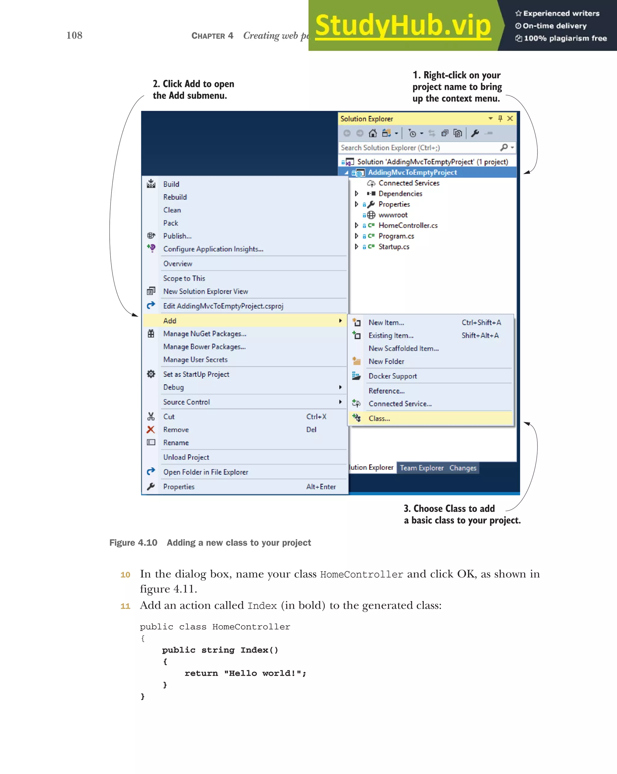 108 CHAPTER 4 Creating web pages with MVC controllers
10 In the dialog box, name your class HomeController and click OK, as shown in
figure 4.11.
11 Add an action called Index (in bold) to the generated class:
public class HomeController
{
public string Index()
{
return "Hello world!";
}
}
3. Choose Class to add
a basic class to your project.
1. Right-click on your
project name to bring
up the context menu.
2. Click Add to open
the Add submenu.
Figure 4.10 Adding a new class to your project
 