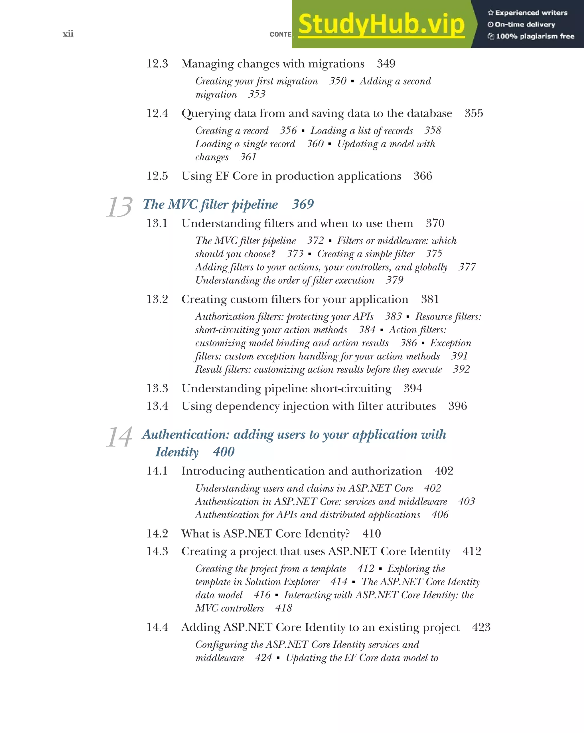 CONTENTS
xii
12.3 Managing changes with migrations 349
Creating your first migration 350 ■
Adding a second
migration 353
12.4 Querying data from and saving data to the database 355
Creating a record 356 ■
Loading a list of records 358
Loading a single record 360 ■
Updating a model with
changes 361
12.5 Using EF Core in production applications 366
13 The MVC filter pipeline 369
13.1 Understanding filters and when to use them 370
The MVC filter pipeline 372 ■
Filters or middleware: which
should you choose? 373 ■
Creating a simple filter 375
Adding filters to your actions, your controllers, and globally 377
Understanding the order of filter execution 379
13.2 Creating custom filters for your application 381
Authorization filters: protecting your APIs 383 ■
Resource filters:
short-circuiting your action methods 384 ■
Action filters:
customizing model binding and action results 386 ■
Exception
filters: custom exception handling for your action methods 391
Result filters: customizing action results before they execute 392
13.3 Understanding pipeline short-circuiting 394
13.4 Using dependency injection with filter attributes 396
14 Authentication: adding users to your application with
Identity 400
14.1 Introducing authentication and authorization 402
Understanding users and claims in ASP.NET Core 402
Authentication in ASP.NET Core: services and middleware 403
Authentication for APIs and distributed applications 406
14.2 What is ASP.NET Core Identity? 410
14.3 Creating a project that uses ASP.NET Core Identity 412
Creating the project from a template 412 ■
Exploring the
template in Solution Explorer 414 ■
The ASP.NET Core Identity
data model 416 ■
Interacting with ASP.NET Core Identity: the
MVC controllers 418
14.4 Adding ASP.NET Core Identity to an existing project 423
Configuring the ASP.NET Core Identity services and
middleware 424 ■
Updating the EF Core data model to
 