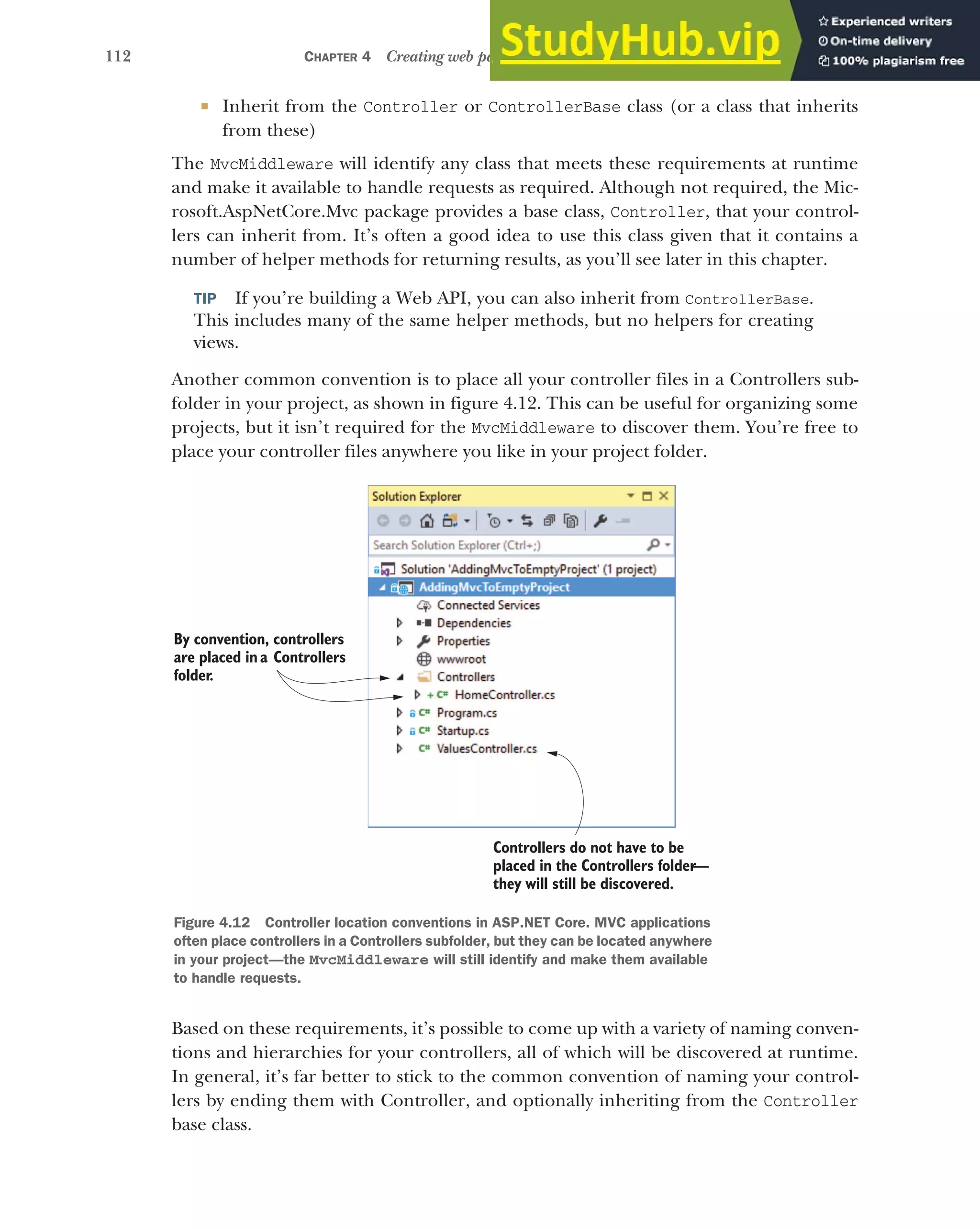 112 CHAPTER 4 Creating web pages with MVC controllers
 Inherit from the Controller or ControllerBase class (or a class that inherits
from these)
The MvcMiddleware will identify any class that meets these requirements at runtime
and make it available to handle requests as required. Although not required, the Mic-
rosoft.AspNetCore.Mvc package provides a base class, Controller, that your control-
lers can inherit from. It’s often a good idea to use this class given that it contains a
number of helper methods for returning results, as you’ll see later in this chapter.
TIP If you’re building a Web API, you can also inherit from ControllerBase.
This includes many of the same helper methods, but no helpers for creating
views.
Another common convention is to place all your controller files in a Controllers sub-
folder in your project, as shown in figure 4.12. This can be useful for organizing some
projects, but it isn’t required for the MvcMiddleware to discover them. You’re free to
place your controller files anywhere you like in your project folder.
Based on these requirements, it’s possible to come up with a variety of naming conven-
tions and hierarchies for your controllers, all of which will be discovered at runtime.
In general, it’s far better to stick to the common convention of naming your control-
lers by ending them with Controller, and optionally inheriting from the Controller
base class.
By convention, controllers
are placed in a Controllers
folder.
Controllers do not have to be
placed in the Controllers folder
—
they will still be discovered.
Figure 4.12 Controller location conventions in ASP.NET Core. MVC applications
often place controllers in a Controllers subfolder, but they can be located anywhere
in your project—the MvcMiddleware will still identify and make them available
to handle requests.
 