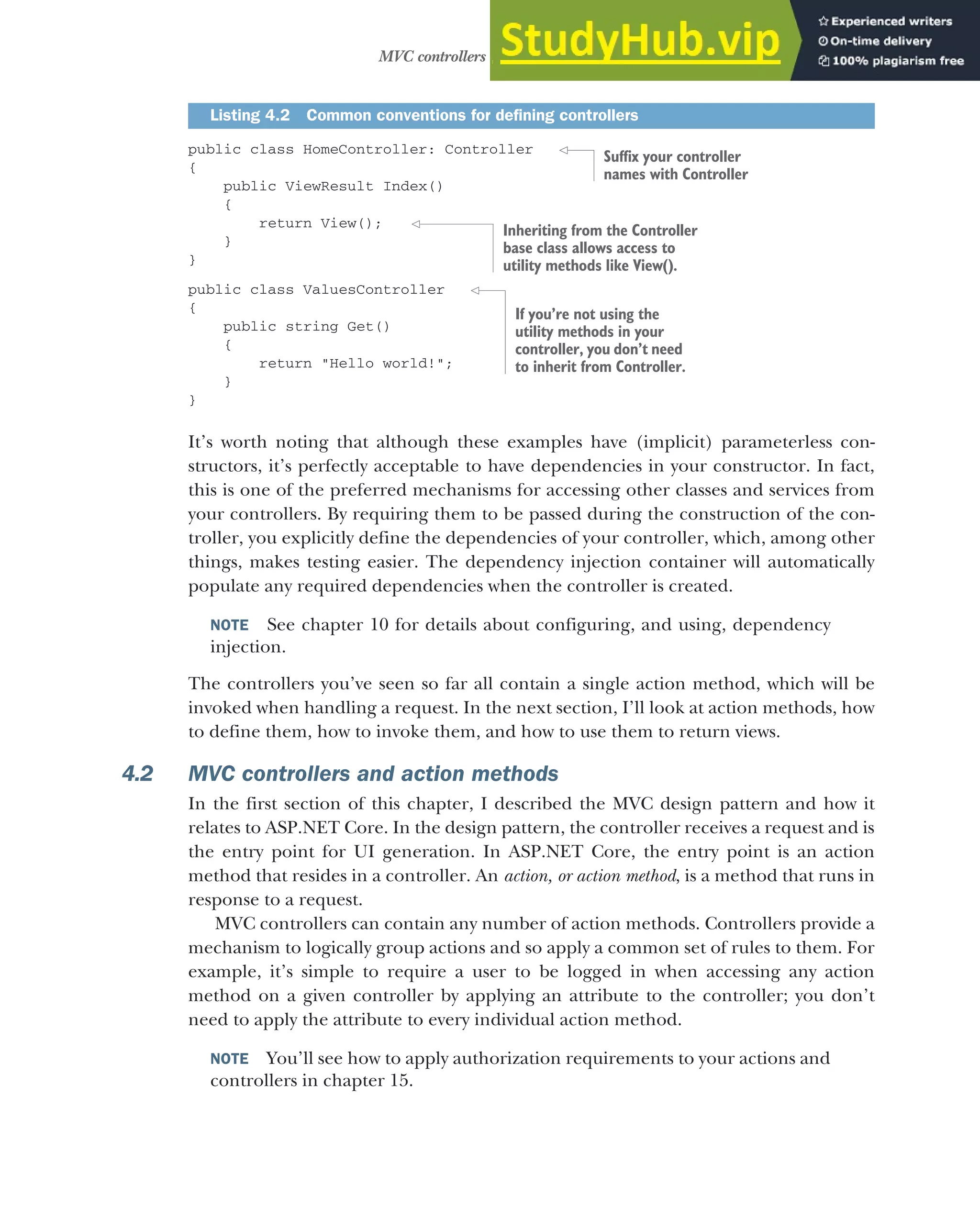 113
MVC controllers and action methods
public class HomeController: Controller
{
public ViewResult Index()
{
return View();
}
}
public class ValuesController
{
public string Get()
{
return "Hello world!";
}
}
It’s worth noting that although these examples have (implicit) parameterless con-
structors, it’s perfectly acceptable to have dependencies in your constructor. In fact,
this is one of the preferred mechanisms for accessing other classes and services from
your controllers. By requiring them to be passed during the construction of the con-
troller, you explicitly define the dependencies of your controller, which, among other
things, makes testing easier. The dependency injection container will automatically
populate any required dependencies when the controller is created.
NOTE See chapter 10 for details about configuring, and using, dependency
injection.
The controllers you’ve seen so far all contain a single action method, which will be
invoked when handling a request. In the next section, I’ll look at action methods, how
to define them, how to invoke them, and how to use them to return views.
4.2 MVC controllers and action methods
In the first section of this chapter, I described the MVC design pattern and how it
relates to ASP.NET Core. In the design pattern, the controller receives a request and is
the entry point for UI generation. In ASP.NET Core, the entry point is an action
method that resides in a controller. An action, or action method, is a method that runs in
response to a request.
MVC controllers can contain any number of action methods. Controllers provide a
mechanism to logically group actions and so apply a common set of rules to them. For
example, it’s simple to require a user to be logged in when accessing any action
method on a given controller by applying an attribute to the controller; you don’t
need to apply the attribute to every individual action method.
NOTE You’ll see how to apply authorization requirements to your actions and
controllers in chapter 15.
Listing 4.2 Common conventions for defining controllers
Suffix your controller
names with Controller
Inheriting from the Controller
base class allows access to
utility methods like View().
If you’re not using the
utility methods in your
controller, you don’t need
to inherit from Controller.
 