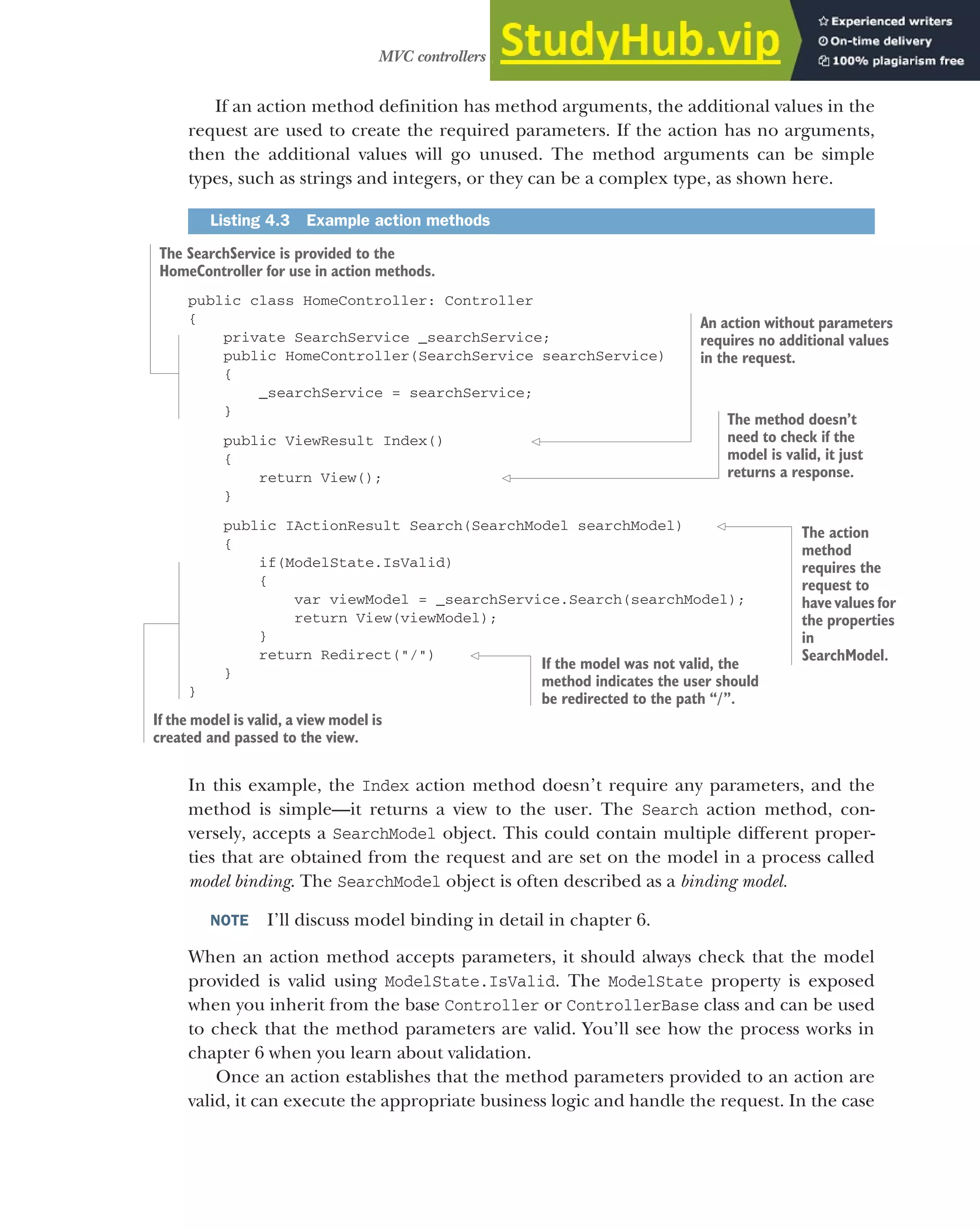 115
MVC controllers and action methods
If an action method definition has method arguments, the additional values in the
request are used to create the required parameters. If the action has no arguments,
then the additional values will go unused. The method arguments can be simple
types, such as strings and integers, or they can be a complex type, as shown here.
public class HomeController: Controller
{
private SearchService _searchService;
public HomeController(SearchService searchService)
{
_searchService = searchService;
}
public ViewResult Index()
{
return View();
}
public IActionResult Search(SearchModel searchModel)
{
if(ModelState.IsValid)
{
var viewModel = _searchService.Search(searchModel);
return View(viewModel);
}
return Redirect("/")
}
}
In this example, the Index action method doesn’t require any parameters, and the
method is simple—it returns a view to the user. The Search action method, con-
versely, accepts a SearchModel object. This could contain multiple different proper-
ties that are obtained from the request and are set on the model in a process called
model binding. The SearchModel object is often described as a binding model.
NOTE I’ll discuss model binding in detail in chapter 6.
When an action method accepts parameters, it should always check that the model
provided is valid using ModelState.IsValid. The ModelState property is exposed
when you inherit from the base Controller or ControllerBase class and can be used
to check that the method parameters are valid. You’ll see how the process works in
chapter 6 when you learn about validation.
Once an action establishes that the method parameters provided to an action are
valid, it can execute the appropriate business logic and handle the request. In the case
Listing 4.3 Example action methods
The SearchService is provided to the
HomeController for use in action methods.
An action without parameters
requires no additional values
in the request.
The method doesn’t
need to check if the
model is valid, it just
returns a response.
If the model was not valid, the
method indicates the user should
be redirected to the path “/”.
If the model is valid, a view model is
created and passed to the view.
The action
method
requires the
request to
have values for
the properties
in
SearchModel.
 